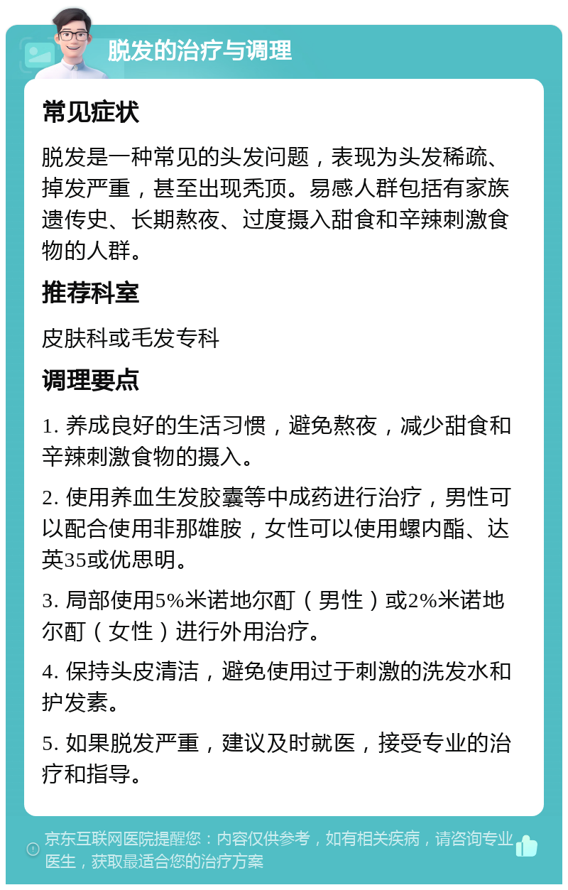 脱发的治疗与调理 常见症状 脱发是一种常见的头发问题，表现为头发稀疏、掉发严重，甚至出现秃顶。易感人群包括有家族遗传史、长期熬夜、过度摄入甜食和辛辣刺激食物的人群。 推荐科室 皮肤科或毛发专科 调理要点 1. 养成良好的生活习惯，避免熬夜，减少甜食和辛辣刺激食物的摄入。 2. 使用养血生发胶囊等中成药进行治疗，男性可以配合使用非那雄胺，女性可以使用螺内酯、达英35或优思明。 3. 局部使用5%米诺地尔酊（男性）或2%米诺地尔酊（女性）进行外用治疗。 4. 保持头皮清洁，避免使用过于刺激的洗发水和护发素。 5. 如果脱发严重，建议及时就医，接受专业的治疗和指导。