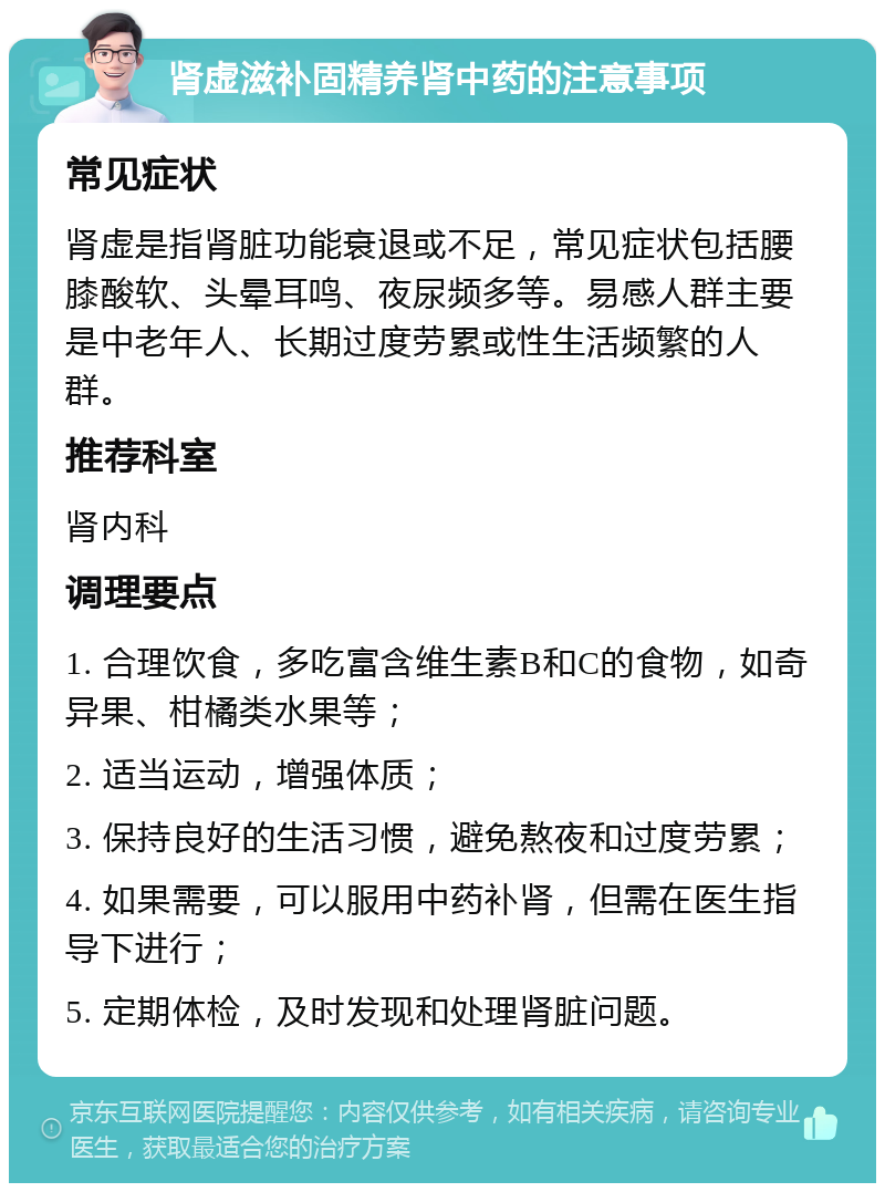 肾虚滋补固精养肾中药的注意事项 常见症状 肾虚是指肾脏功能衰退或不足，常见症状包括腰膝酸软、头晕耳鸣、夜尿频多等。易感人群主要是中老年人、长期过度劳累或性生活频繁的人群。 推荐科室 肾内科 调理要点 1. 合理饮食，多吃富含维生素B和C的食物，如奇异果、柑橘类水果等； 2. 适当运动，增强体质； 3. 保持良好的生活习惯，避免熬夜和过度劳累； 4. 如果需要，可以服用中药补肾，但需在医生指导下进行； 5. 定期体检，及时发现和处理肾脏问题。