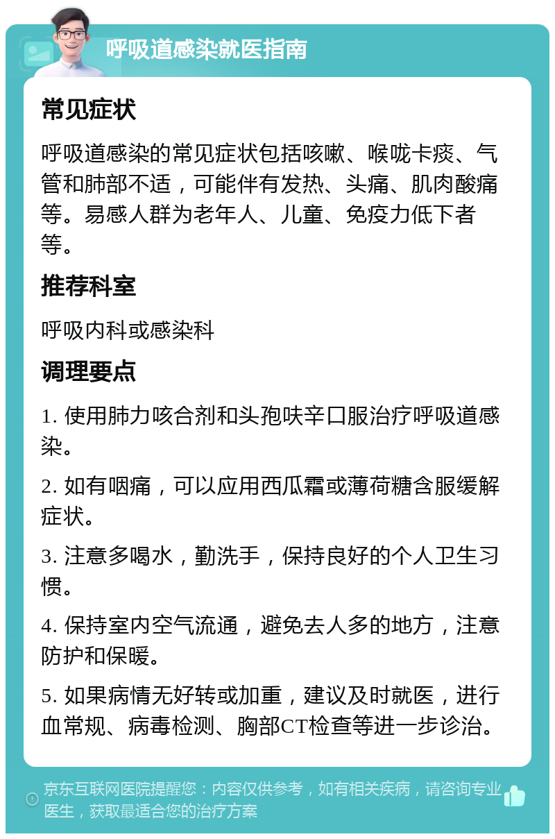 呼吸道感染就医指南 常见症状 呼吸道感染的常见症状包括咳嗽、喉咙卡痰、气管和肺部不适，可能伴有发热、头痛、肌肉酸痛等。易感人群为老年人、儿童、免疫力低下者等。 推荐科室 呼吸内科或感染科 调理要点 1. 使用肺力咳合剂和头孢呋辛口服治疗呼吸道感染。 2. 如有咽痛，可以应用西瓜霜或薄荷糖含服缓解症状。 3. 注意多喝水，勤洗手，保持良好的个人卫生习惯。 4. 保持室内空气流通，避免去人多的地方，注意防护和保暖。 5. 如果病情无好转或加重，建议及时就医，进行血常规、病毒检测、胸部CT检查等进一步诊治。