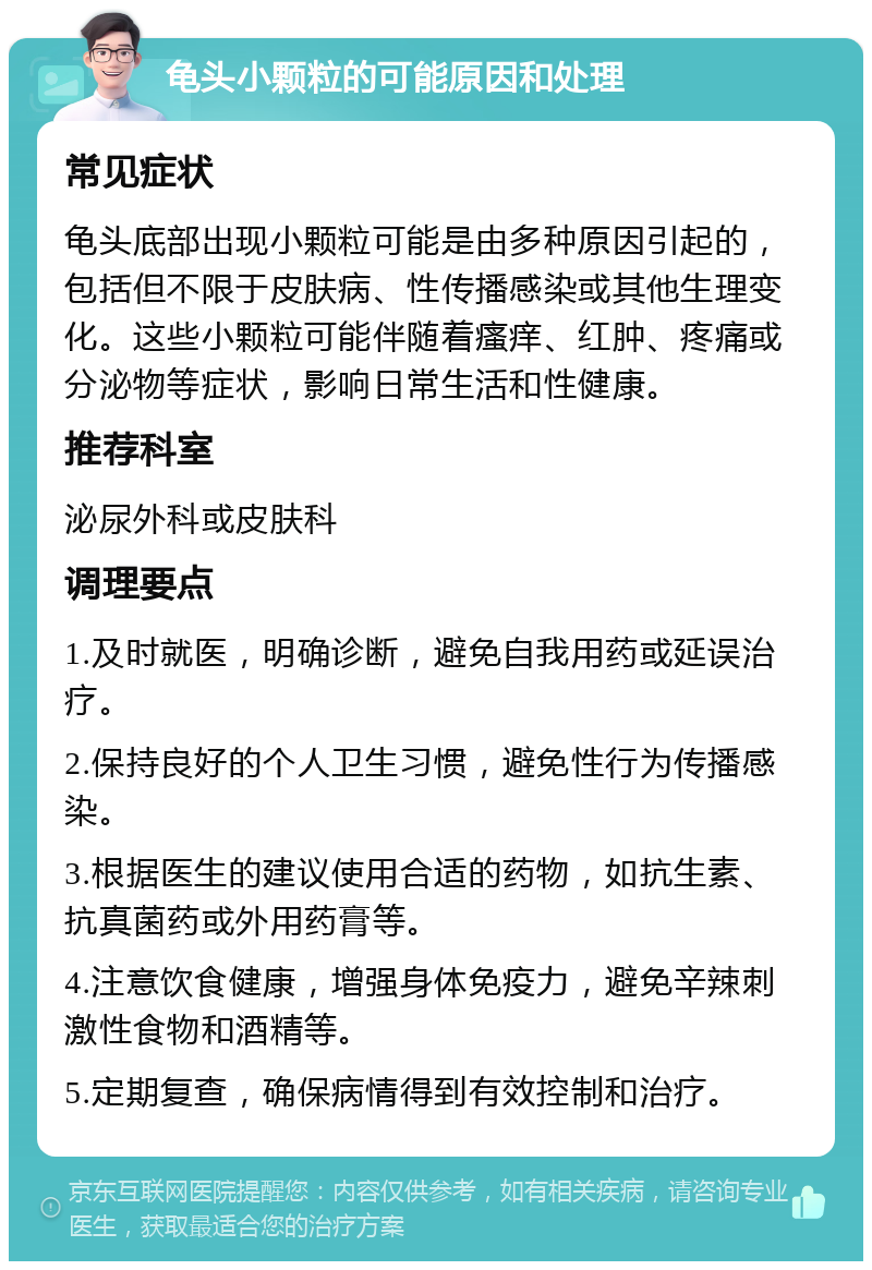 龟头小颗粒的可能原因和处理 常见症状 龟头底部出现小颗粒可能是由多种原因引起的，包括但不限于皮肤病、性传播感染或其他生理变化。这些小颗粒可能伴随着瘙痒、红肿、疼痛或分泌物等症状，影响日常生活和性健康。 推荐科室 泌尿外科或皮肤科 调理要点 1.及时就医，明确诊断，避免自我用药或延误治疗。 2.保持良好的个人卫生习惯，避免性行为传播感染。 3.根据医生的建议使用合适的药物，如抗生素、抗真菌药或外用药膏等。 4.注意饮食健康，增强身体免疫力，避免辛辣刺激性食物和酒精等。 5.定期复查，确保病情得到有效控制和治疗。