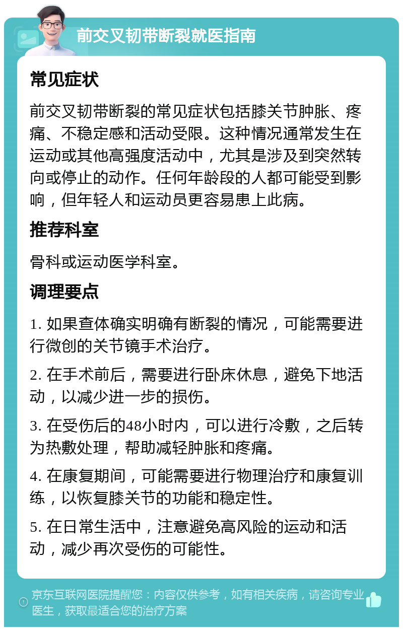 前交叉韧带断裂就医指南 常见症状 前交叉韧带断裂的常见症状包括膝关节肿胀、疼痛、不稳定感和活动受限。这种情况通常发生在运动或其他高强度活动中，尤其是涉及到突然转向或停止的动作。任何年龄段的人都可能受到影响，但年轻人和运动员更容易患上此病。 推荐科室 骨科或运动医学科室。 调理要点 1. 如果查体确实明确有断裂的情况，可能需要进行微创的关节镜手术治疗。 2. 在手术前后，需要进行卧床休息，避免下地活动，以减少进一步的损伤。 3. 在受伤后的48小时内，可以进行冷敷，之后转为热敷处理，帮助减轻肿胀和疼痛。 4. 在康复期间，可能需要进行物理治疗和康复训练，以恢复膝关节的功能和稳定性。 5. 在日常生活中，注意避免高风险的运动和活动，减少再次受伤的可能性。