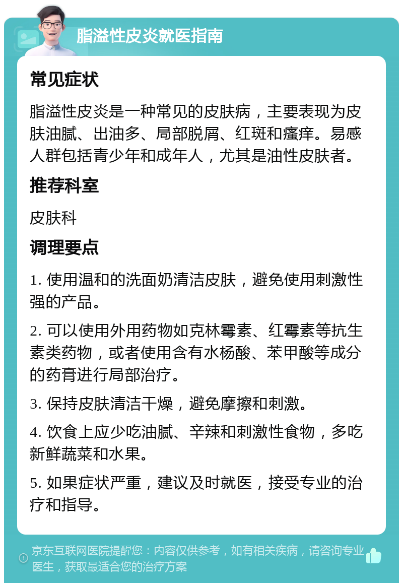 脂溢性皮炎就医指南 常见症状 脂溢性皮炎是一种常见的皮肤病，主要表现为皮肤油腻、出油多、局部脱屑、红斑和瘙痒。易感人群包括青少年和成年人，尤其是油性皮肤者。 推荐科室 皮肤科 调理要点 1. 使用温和的洗面奶清洁皮肤，避免使用刺激性强的产品。 2. 可以使用外用药物如克林霉素、红霉素等抗生素类药物，或者使用含有水杨酸、苯甲酸等成分的药膏进行局部治疗。 3. 保持皮肤清洁干燥，避免摩擦和刺激。 4. 饮食上应少吃油腻、辛辣和刺激性食物，多吃新鲜蔬菜和水果。 5. 如果症状严重，建议及时就医，接受专业的治疗和指导。