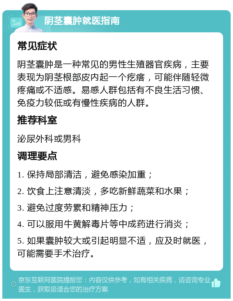 阴茎囊肿就医指南 常见症状 阴茎囊肿是一种常见的男性生殖器官疾病，主要表现为阴茎根部皮内起一个疙瘩，可能伴随轻微疼痛或不适感。易感人群包括有不良生活习惯、免疫力较低或有慢性疾病的人群。 推荐科室 泌尿外科或男科 调理要点 1. 保持局部清洁，避免感染加重； 2. 饮食上注意清淡，多吃新鲜蔬菜和水果； 3. 避免过度劳累和精神压力； 4. 可以服用牛黄解毒片等中成药进行消炎； 5. 如果囊肿较大或引起明显不适，应及时就医，可能需要手术治疗。