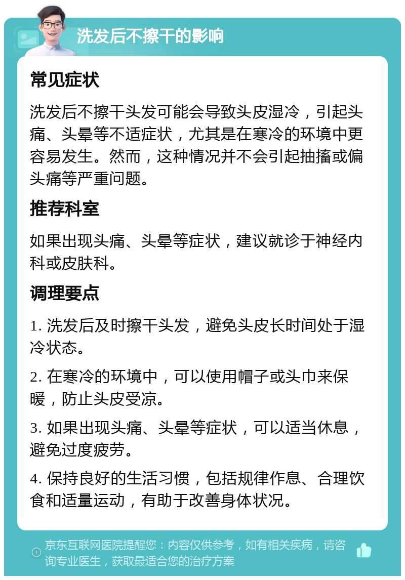 洗发后不擦干的影响 常见症状 洗发后不擦干头发可能会导致头皮湿冷，引起头痛、头晕等不适症状，尤其是在寒冷的环境中更容易发生。然而，这种情况并不会引起抽搐或偏头痛等严重问题。 推荐科室 如果出现头痛、头晕等症状，建议就诊于神经内科或皮肤科。 调理要点 1. 洗发后及时擦干头发，避免头皮长时间处于湿冷状态。 2. 在寒冷的环境中，可以使用帽子或头巾来保暖，防止头皮受凉。 3. 如果出现头痛、头晕等症状，可以适当休息，避免过度疲劳。 4. 保持良好的生活习惯，包括规律作息、合理饮食和适量运动，有助于改善身体状况。