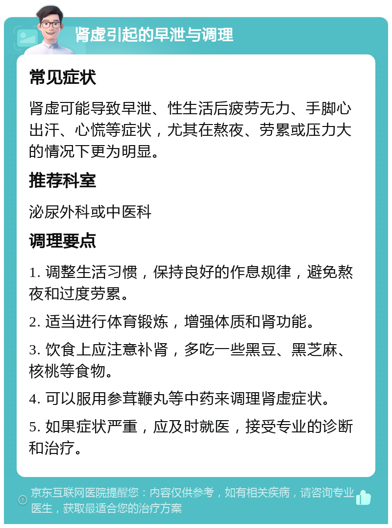 肾虚引起的早泄与调理 常见症状 肾虚可能导致早泄、性生活后疲劳无力、手脚心出汗、心慌等症状，尤其在熬夜、劳累或压力大的情况下更为明显。 推荐科室 泌尿外科或中医科 调理要点 1. 调整生活习惯，保持良好的作息规律，避免熬夜和过度劳累。 2. 适当进行体育锻炼，增强体质和肾功能。 3. 饮食上应注意补肾，多吃一些黑豆、黑芝麻、核桃等食物。 4. 可以服用参茸鞭丸等中药来调理肾虚症状。 5. 如果症状严重，应及时就医，接受专业的诊断和治疗。