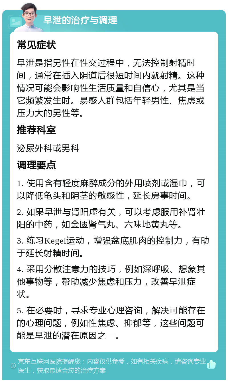 早泄的治疗与调理 常见症状 早泄是指男性在性交过程中，无法控制射精时间，通常在插入阴道后很短时间内就射精。这种情况可能会影响性生活质量和自信心，尤其是当它频繁发生时。易感人群包括年轻男性、焦虑或压力大的男性等。 推荐科室 泌尿外科或男科 调理要点 1. 使用含有轻度麻醉成分的外用喷剂或湿巾，可以降低龟头和阴茎的敏感性，延长房事时间。 2. 如果早泄与肾阳虚有关，可以考虑服用补肾壮阳的中药，如金匮肾气丸、六味地黄丸等。 3. 练习Kegel运动，增强盆底肌肉的控制力，有助于延长射精时间。 4. 采用分散注意力的技巧，例如深呼吸、想象其他事物等，帮助减少焦虑和压力，改善早泄症状。 5. 在必要时，寻求专业心理咨询，解决可能存在的心理问题，例如性焦虑、抑郁等，这些问题可能是早泄的潜在原因之一。