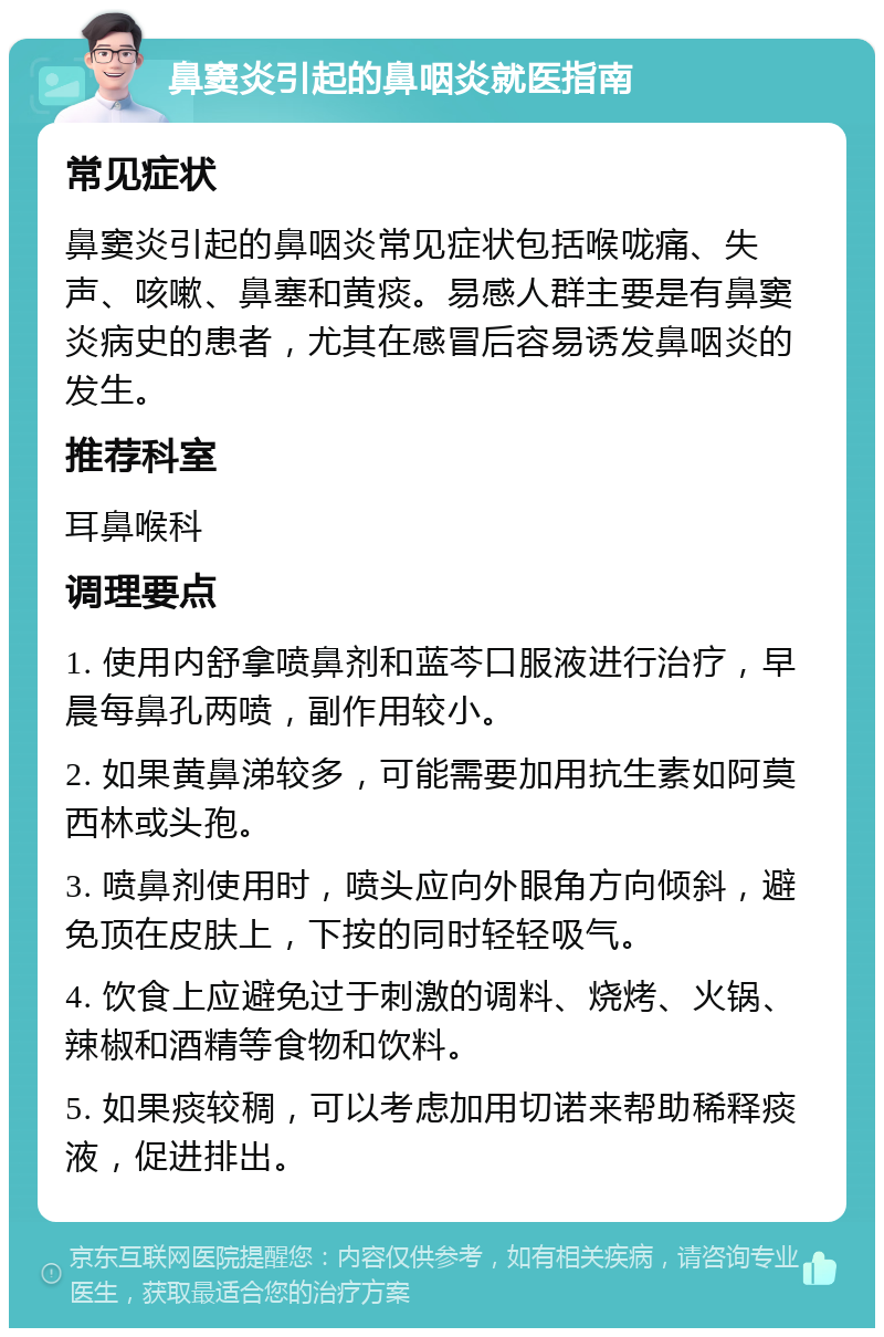 鼻窦炎引起的鼻咽炎就医指南 常见症状 鼻窦炎引起的鼻咽炎常见症状包括喉咙痛、失声、咳嗽、鼻塞和黄痰。易感人群主要是有鼻窦炎病史的患者，尤其在感冒后容易诱发鼻咽炎的发生。 推荐科室 耳鼻喉科 调理要点 1. 使用内舒拿喷鼻剂和蓝芩口服液进行治疗，早晨每鼻孔两喷，副作用较小。 2. 如果黄鼻涕较多，可能需要加用抗生素如阿莫西林或头孢。 3. 喷鼻剂使用时，喷头应向外眼角方向倾斜，避免顶在皮肤上，下按的同时轻轻吸气。 4. 饮食上应避免过于刺激的调料、烧烤、火锅、辣椒和酒精等食物和饮料。 5. 如果痰较稠，可以考虑加用切诺来帮助稀释痰液，促进排出。