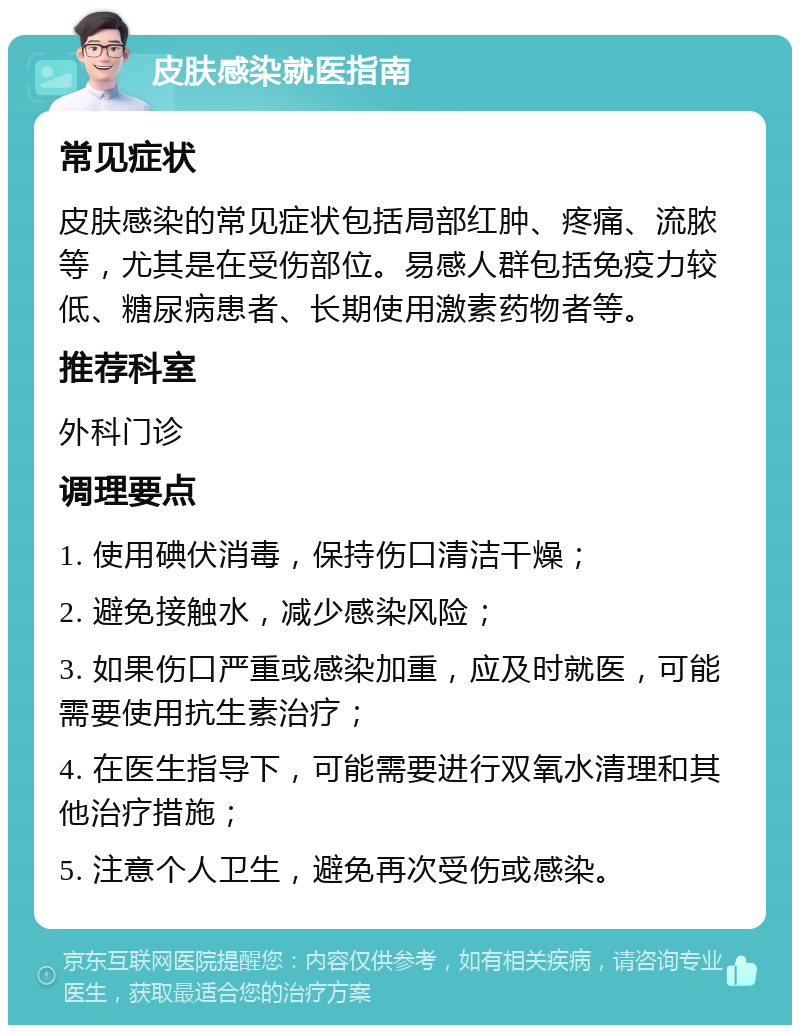 皮肤感染就医指南 常见症状 皮肤感染的常见症状包括局部红肿、疼痛、流脓等，尤其是在受伤部位。易感人群包括免疫力较低、糖尿病患者、长期使用激素药物者等。 推荐科室 外科门诊 调理要点 1. 使用碘伏消毒，保持伤口清洁干燥； 2. 避免接触水，减少感染风险； 3. 如果伤口严重或感染加重，应及时就医，可能需要使用抗生素治疗； 4. 在医生指导下，可能需要进行双氧水清理和其他治疗措施； 5. 注意个人卫生，避免再次受伤或感染。