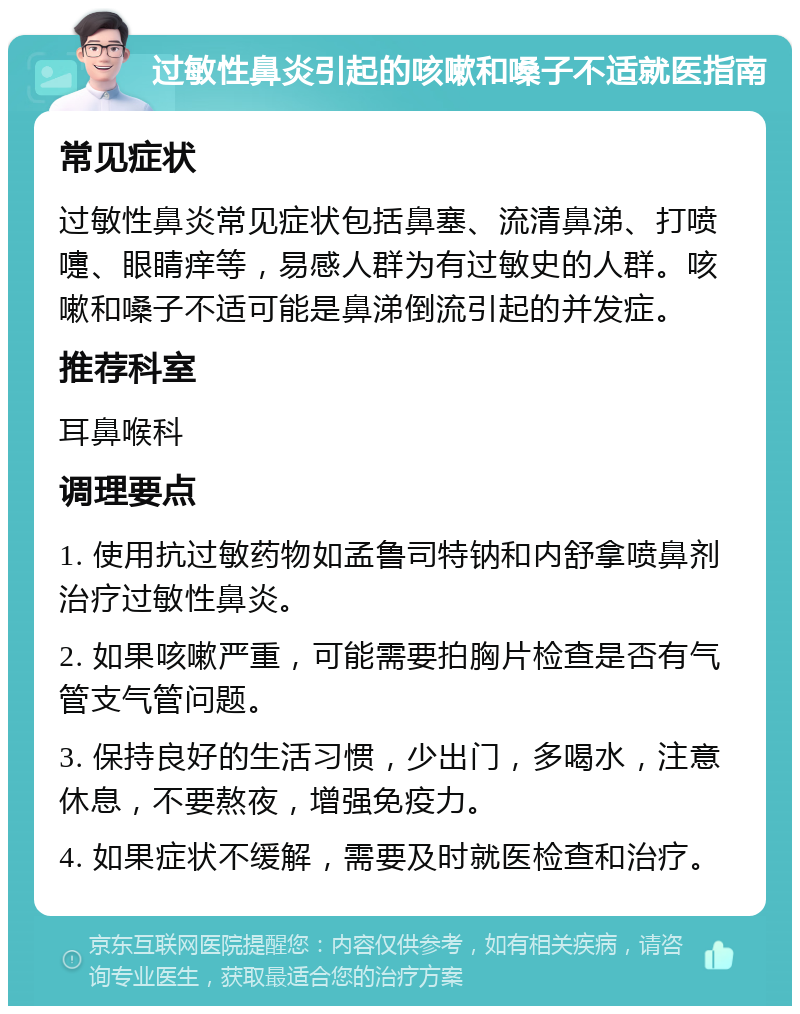 过敏性鼻炎引起的咳嗽和嗓子不适就医指南 常见症状 过敏性鼻炎常见症状包括鼻塞、流清鼻涕、打喷嚏、眼睛痒等，易感人群为有过敏史的人群。咳嗽和嗓子不适可能是鼻涕倒流引起的并发症。 推荐科室 耳鼻喉科 调理要点 1. 使用抗过敏药物如孟鲁司特钠和内舒拿喷鼻剂治疗过敏性鼻炎。 2. 如果咳嗽严重，可能需要拍胸片检查是否有气管支气管问题。 3. 保持良好的生活习惯，少出门，多喝水，注意休息，不要熬夜，增强免疫力。 4. 如果症状不缓解，需要及时就医检查和治疗。