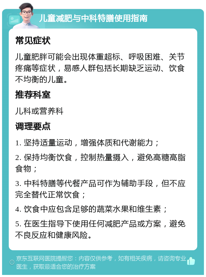 儿童减肥与中科特膳使用指南 常见症状 儿童肥胖可能会出现体重超标、呼吸困难、关节疼痛等症状，易感人群包括长期缺乏运动、饮食不均衡的儿童。 推荐科室 儿科或营养科 调理要点 1. 坚持适量运动，增强体质和代谢能力； 2. 保持均衡饮食，控制热量摄入，避免高糖高脂食物； 3. 中科特膳等代餐产品可作为辅助手段，但不应完全替代正常饮食； 4. 饮食中应包含足够的蔬菜水果和维生素； 5. 在医生指导下使用任何减肥产品或方案，避免不良反应和健康风险。