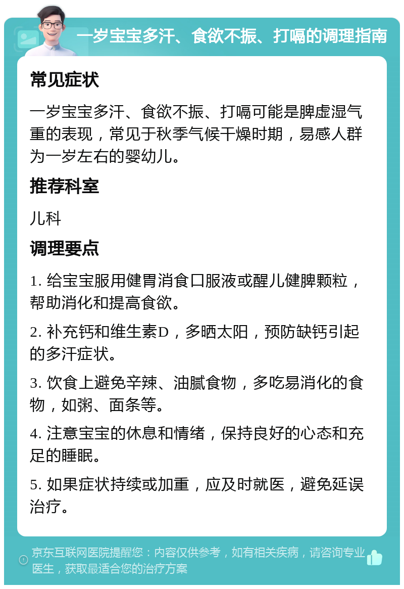 一岁宝宝多汗、食欲不振、打嗝的调理指南 常见症状 一岁宝宝多汗、食欲不振、打嗝可能是脾虚湿气重的表现，常见于秋季气候干燥时期，易感人群为一岁左右的婴幼儿。 推荐科室 儿科 调理要点 1. 给宝宝服用健胃消食口服液或醒儿健脾颗粒，帮助消化和提高食欲。 2. 补充钙和维生素D，多晒太阳，预防缺钙引起的多汗症状。 3. 饮食上避免辛辣、油腻食物，多吃易消化的食物，如粥、面条等。 4. 注意宝宝的休息和情绪，保持良好的心态和充足的睡眠。 5. 如果症状持续或加重，应及时就医，避免延误治疗。