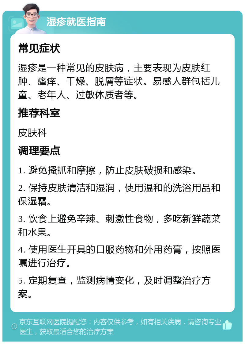 湿疹就医指南 常见症状 湿疹是一种常见的皮肤病，主要表现为皮肤红肿、瘙痒、干燥、脱屑等症状。易感人群包括儿童、老年人、过敏体质者等。 推荐科室 皮肤科 调理要点 1. 避免搔抓和摩擦，防止皮肤破损和感染。 2. 保持皮肤清洁和湿润，使用温和的洗浴用品和保湿霜。 3. 饮食上避免辛辣、刺激性食物，多吃新鲜蔬菜和水果。 4. 使用医生开具的口服药物和外用药膏，按照医嘱进行治疗。 5. 定期复查，监测病情变化，及时调整治疗方案。