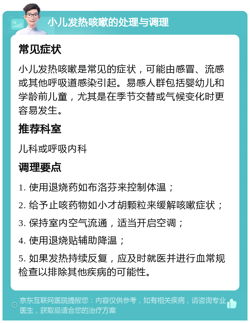 小儿发热咳嗽的处理与调理 常见症状 小儿发热咳嗽是常见的症状，可能由感冒、流感或其他呼吸道感染引起。易感人群包括婴幼儿和学龄前儿童，尤其是在季节交替或气候变化时更容易发生。 推荐科室 儿科或呼吸内科 调理要点 1. 使用退烧药如布洛芬来控制体温； 2. 给予止咳药物如小才胡颗粒来缓解咳嗽症状； 3. 保持室内空气流通，适当开启空调； 4. 使用退烧贴辅助降温； 5. 如果发热持续反复，应及时就医并进行血常规检查以排除其他疾病的可能性。