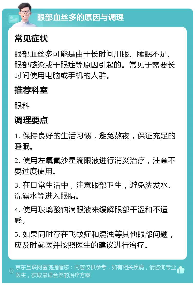 眼部血丝多的原因与调理 常见症状 眼部血丝多可能是由于长时间用眼、睡眠不足、眼部感染或干眼症等原因引起的。常见于需要长时间使用电脑或手机的人群。 推荐科室 眼科 调理要点 1. 保持良好的生活习惯，避免熬夜，保证充足的睡眠。 2. 使用左氧氟沙星滴眼液进行消炎治疗，注意不要过度使用。 3. 在日常生活中，注意眼部卫生，避免洗发水、洗澡水等进入眼睛。 4. 使用玻璃酸钠滴眼液来缓解眼部干涩和不适感。 5. 如果同时存在飞蚊症和混浊等其他眼部问题，应及时就医并按照医生的建议进行治疗。