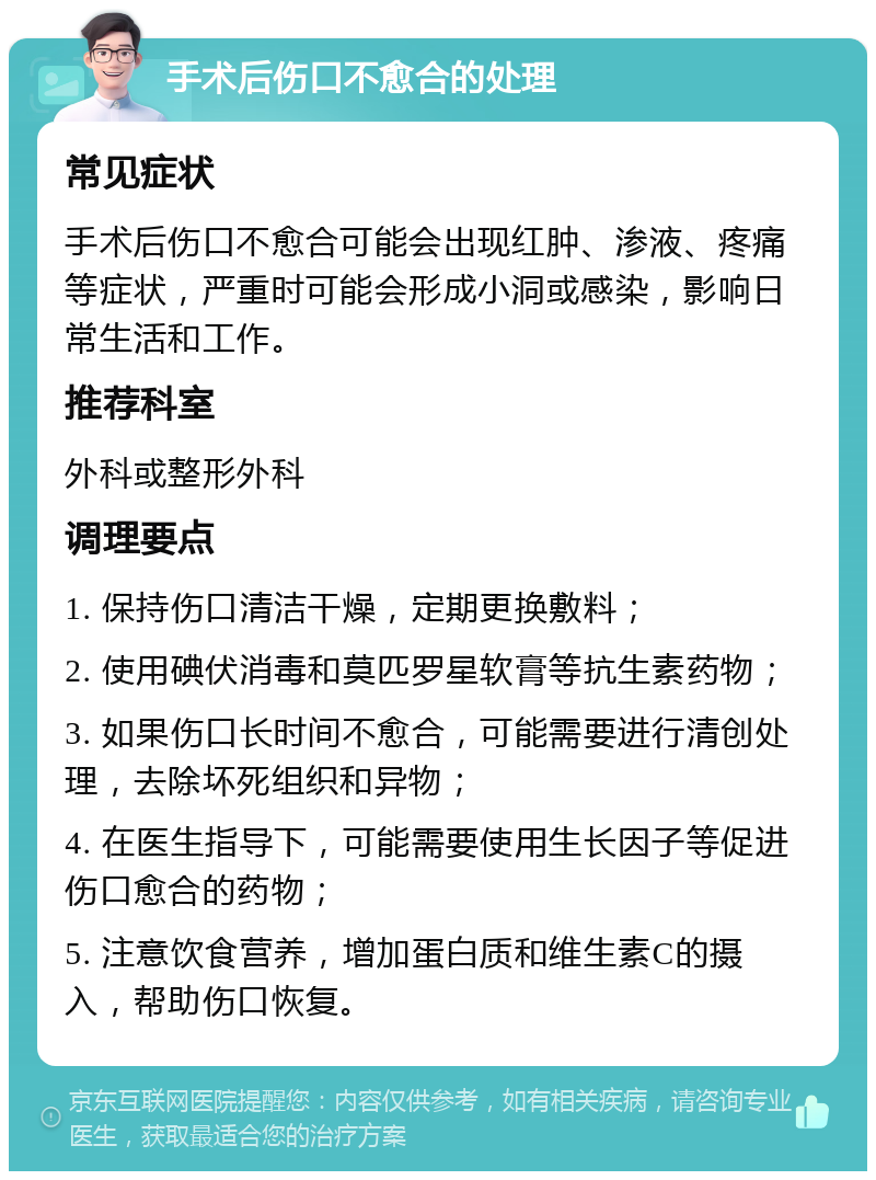 手术后伤口不愈合的处理 常见症状 手术后伤口不愈合可能会出现红肿、渗液、疼痛等症状，严重时可能会形成小洞或感染，影响日常生活和工作。 推荐科室 外科或整形外科 调理要点 1. 保持伤口清洁干燥，定期更换敷料； 2. 使用碘伏消毒和莫匹罗星软膏等抗生素药物； 3. 如果伤口长时间不愈合，可能需要进行清创处理，去除坏死组织和异物； 4. 在医生指导下，可能需要使用生长因子等促进伤口愈合的药物； 5. 注意饮食营养，增加蛋白质和维生素C的摄入，帮助伤口恢复。