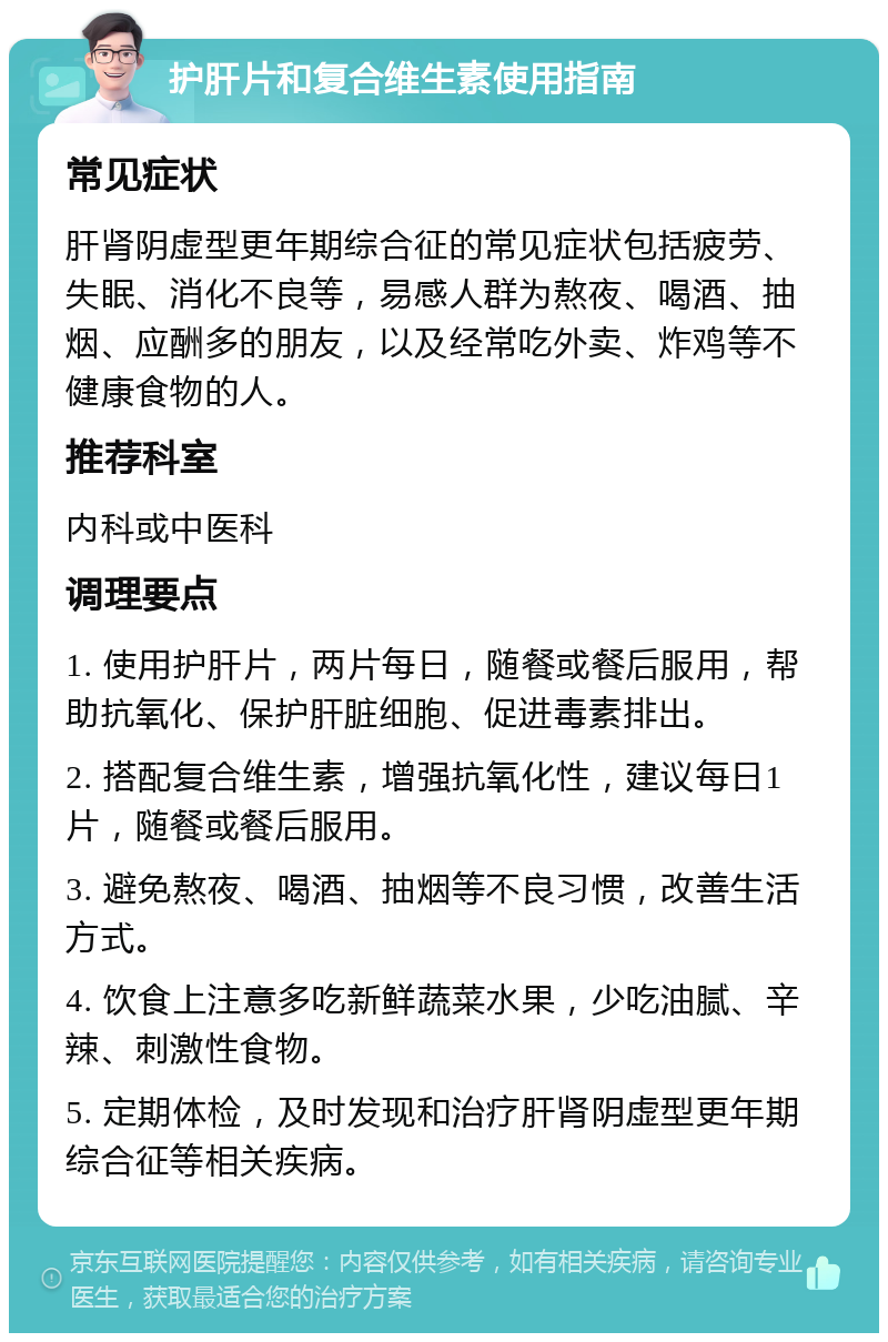 护肝片和复合维生素使用指南 常见症状 肝肾阴虚型更年期综合征的常见症状包括疲劳、失眠、消化不良等，易感人群为熬夜、喝酒、抽烟、应酬多的朋友，以及经常吃外卖、炸鸡等不健康食物的人。 推荐科室 内科或中医科 调理要点 1. 使用护肝片，两片每日，随餐或餐后服用，帮助抗氧化、保护肝脏细胞、促进毒素排出。 2. 搭配复合维生素，增强抗氧化性，建议每日1片，随餐或餐后服用。 3. 避免熬夜、喝酒、抽烟等不良习惯，改善生活方式。 4. 饮食上注意多吃新鲜蔬菜水果，少吃油腻、辛辣、刺激性食物。 5. 定期体检，及时发现和治疗肝肾阴虚型更年期综合征等相关疾病。