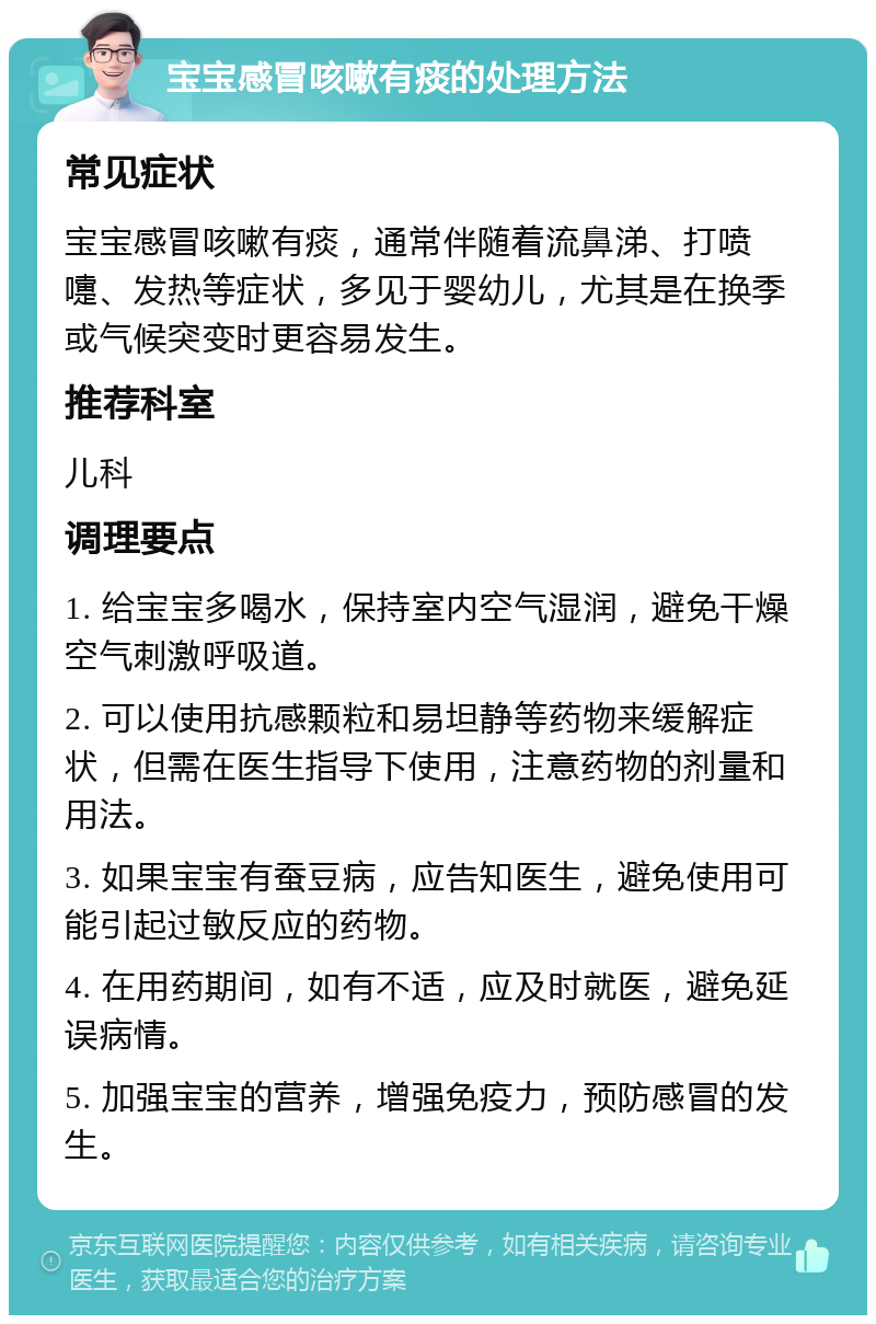 宝宝感冒咳嗽有痰的处理方法 常见症状 宝宝感冒咳嗽有痰，通常伴随着流鼻涕、打喷嚏、发热等症状，多见于婴幼儿，尤其是在换季或气候突变时更容易发生。 推荐科室 儿科 调理要点 1. 给宝宝多喝水，保持室内空气湿润，避免干燥空气刺激呼吸道。 2. 可以使用抗感颗粒和易坦静等药物来缓解症状，但需在医生指导下使用，注意药物的剂量和用法。 3. 如果宝宝有蚕豆病，应告知医生，避免使用可能引起过敏反应的药物。 4. 在用药期间，如有不适，应及时就医，避免延误病情。 5. 加强宝宝的营养，增强免疫力，预防感冒的发生。