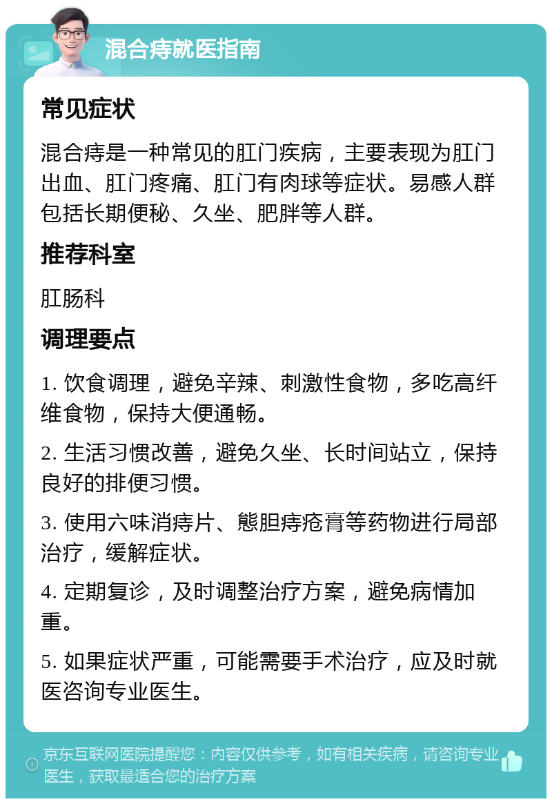 混合痔就医指南 常见症状 混合痔是一种常见的肛门疾病，主要表现为肛门出血、肛门疼痛、肛门有肉球等症状。易感人群包括长期便秘、久坐、肥胖等人群。 推荐科室 肛肠科 调理要点 1. 饮食调理，避免辛辣、刺激性食物，多吃高纤维食物，保持大便通畅。 2. 生活习惯改善，避免久坐、长时间站立，保持良好的排便习惯。 3. 使用六味消痔片、態胆痔疮膏等药物进行局部治疗，缓解症状。 4. 定期复诊，及时调整治疗方案，避免病情加重。 5. 如果症状严重，可能需要手术治疗，应及时就医咨询专业医生。