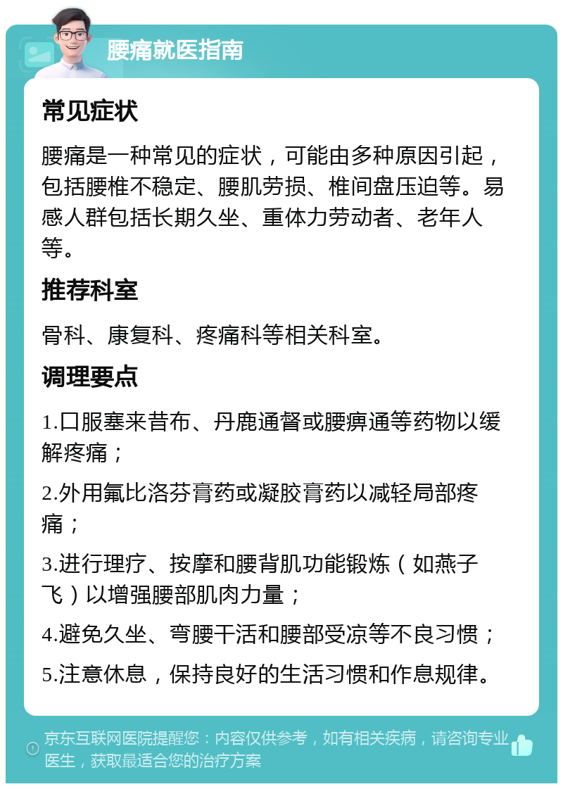 腰痛就医指南 常见症状 腰痛是一种常见的症状，可能由多种原因引起，包括腰椎不稳定、腰肌劳损、椎间盘压迫等。易感人群包括长期久坐、重体力劳动者、老年人等。 推荐科室 骨科、康复科、疼痛科等相关科室。 调理要点 1.口服塞来昔布、丹鹿通督或腰痹通等药物以缓解疼痛； 2.外用氟比洛芬膏药或凝胶膏药以减轻局部疼痛； 3.进行理疗、按摩和腰背肌功能锻炼（如燕子飞）以增强腰部肌肉力量； 4.避免久坐、弯腰干活和腰部受凉等不良习惯； 5.注意休息，保持良好的生活习惯和作息规律。