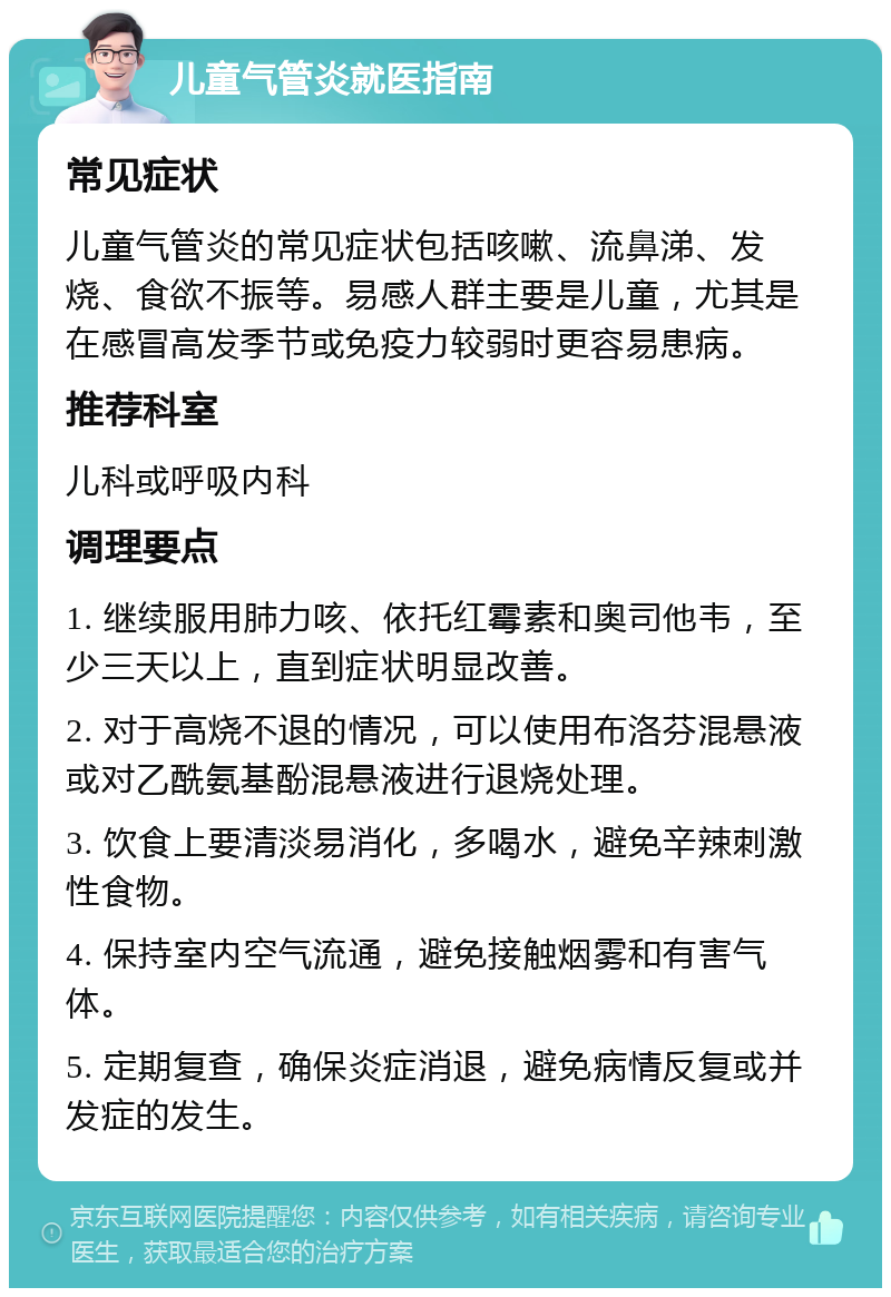 儿童气管炎就医指南 常见症状 儿童气管炎的常见症状包括咳嗽、流鼻涕、发烧、食欲不振等。易感人群主要是儿童，尤其是在感冒高发季节或免疫力较弱时更容易患病。 推荐科室 儿科或呼吸内科 调理要点 1. 继续服用肺力咳、依托红霉素和奥司他韦，至少三天以上，直到症状明显改善。 2. 对于高烧不退的情况，可以使用布洛芬混悬液或对乙酰氨基酚混悬液进行退烧处理。 3. 饮食上要清淡易消化，多喝水，避免辛辣刺激性食物。 4. 保持室内空气流通，避免接触烟雾和有害气体。 5. 定期复查，确保炎症消退，避免病情反复或并发症的发生。