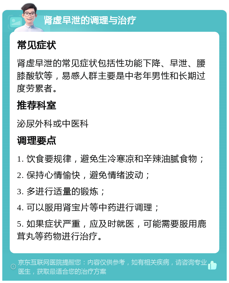 肾虚早泄的调理与治疗 常见症状 肾虚早泄的常见症状包括性功能下降、早泄、腰膝酸软等，易感人群主要是中老年男性和长期过度劳累者。 推荐科室 泌尿外科或中医科 调理要点 1. 饮食要规律，避免生冷寒凉和辛辣油腻食物； 2. 保持心情愉快，避免情绪波动； 3. 多进行适量的锻炼； 4. 可以服用肾宝片等中药进行调理； 5. 如果症状严重，应及时就医，可能需要服用鹿茸丸等药物进行治疗。