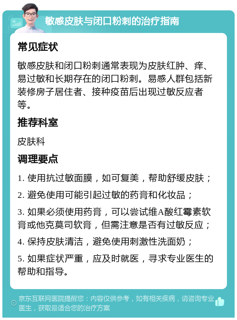 敏感皮肤与闭口粉刺的治疗指南 常见症状 敏感皮肤和闭口粉刺通常表现为皮肤红肿、痒、易过敏和长期存在的闭口粉刺。易感人群包括新装修房子居住者、接种疫苗后出现过敏反应者等。 推荐科室 皮肤科 调理要点 1. 使用抗过敏面膜，如可复美，帮助舒缓皮肤； 2. 避免使用可能引起过敏的药膏和化妆品； 3. 如果必须使用药膏，可以尝试维A酸红霉素软膏或他克莫司软膏，但需注意是否有过敏反应； 4. 保持皮肤清洁，避免使用刺激性洗面奶； 5. 如果症状严重，应及时就医，寻求专业医生的帮助和指导。