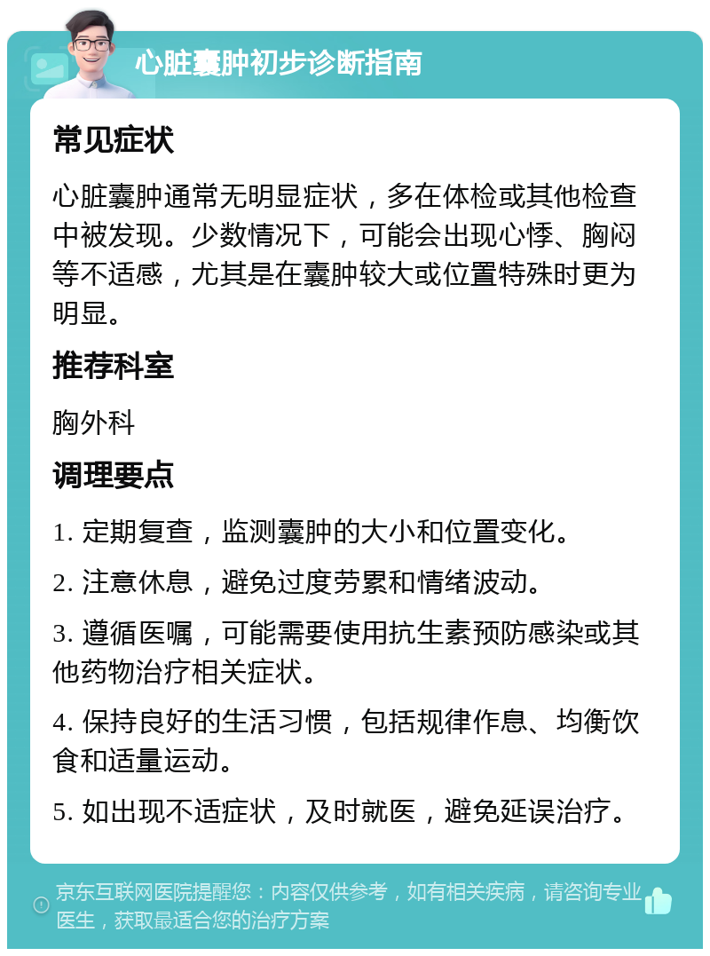 心脏囊肿初步诊断指南 常见症状 心脏囊肿通常无明显症状，多在体检或其他检查中被发现。少数情况下，可能会出现心悸、胸闷等不适感，尤其是在囊肿较大或位置特殊时更为明显。 推荐科室 胸外科 调理要点 1. 定期复查，监测囊肿的大小和位置变化。 2. 注意休息，避免过度劳累和情绪波动。 3. 遵循医嘱，可能需要使用抗生素预防感染或其他药物治疗相关症状。 4. 保持良好的生活习惯，包括规律作息、均衡饮食和适量运动。 5. 如出现不适症状，及时就医，避免延误治疗。