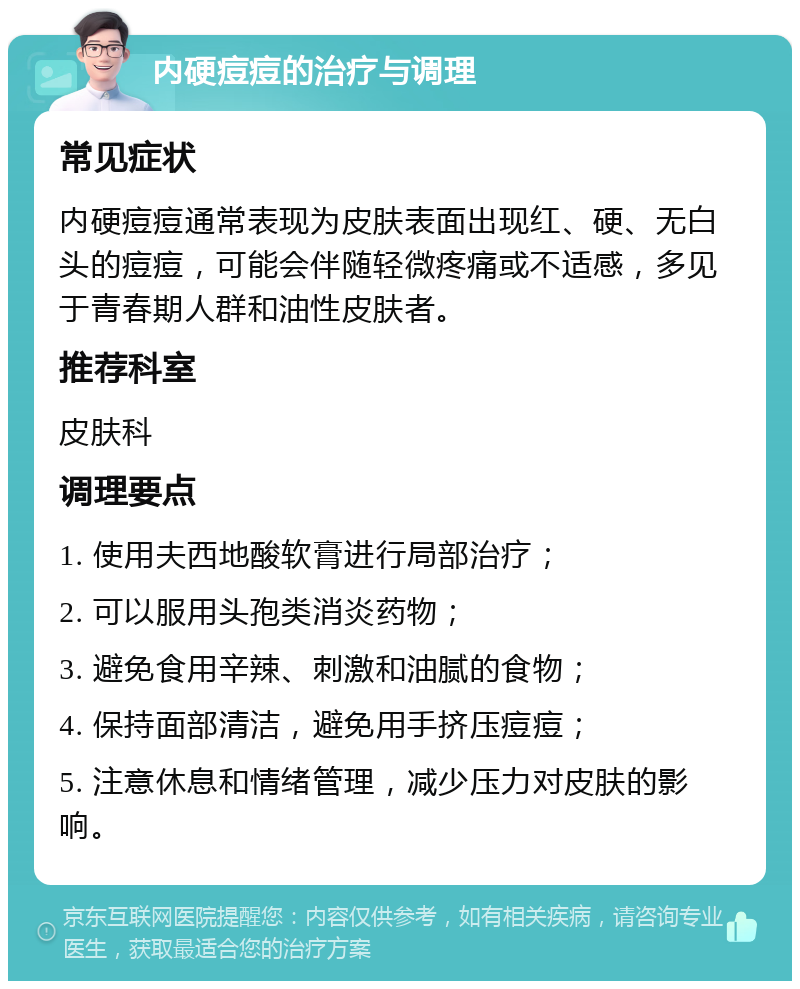 内硬痘痘的治疗与调理 常见症状 内硬痘痘通常表现为皮肤表面出现红、硬、无白头的痘痘，可能会伴随轻微疼痛或不适感，多见于青春期人群和油性皮肤者。 推荐科室 皮肤科 调理要点 1. 使用夫西地酸软膏进行局部治疗； 2. 可以服用头孢类消炎药物； 3. 避免食用辛辣、刺激和油腻的食物； 4. 保持面部清洁，避免用手挤压痘痘； 5. 注意休息和情绪管理，减少压力对皮肤的影响。