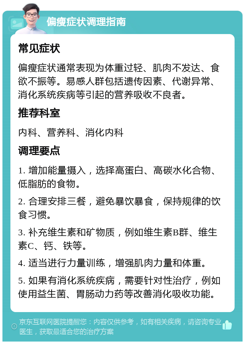 偏瘦症状调理指南 常见症状 偏瘦症状通常表现为体重过轻、肌肉不发达、食欲不振等。易感人群包括遗传因素、代谢异常、消化系统疾病等引起的营养吸收不良者。 推荐科室 内科、营养科、消化内科 调理要点 1. 增加能量摄入，选择高蛋白、高碳水化合物、低脂肪的食物。 2. 合理安排三餐，避免暴饮暴食，保持规律的饮食习惯。 3. 补充维生素和矿物质，例如维生素B群、维生素C、钙、铁等。 4. 适当进行力量训练，增强肌肉力量和体重。 5. 如果有消化系统疾病，需要针对性治疗，例如使用益生菌、胃肠动力药等改善消化吸收功能。