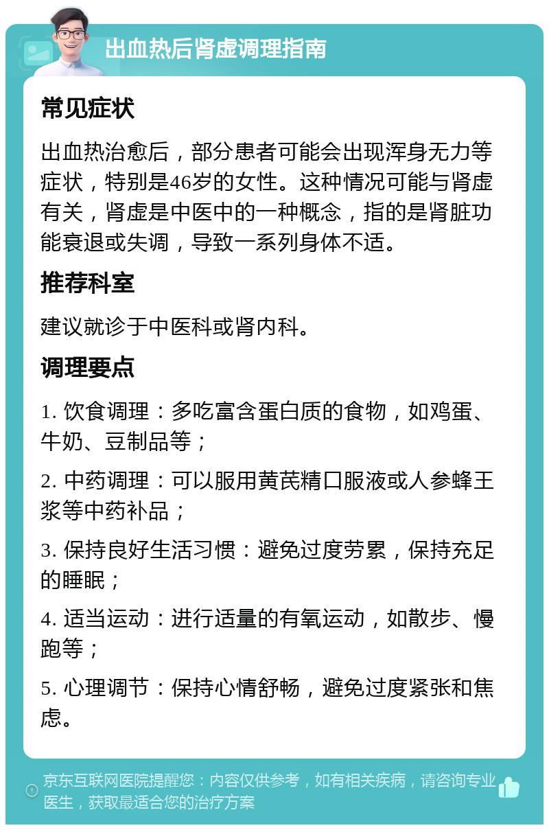 出血热后肾虚调理指南 常见症状 出血热治愈后，部分患者可能会出现浑身无力等症状，特别是46岁的女性。这种情况可能与肾虚有关，肾虚是中医中的一种概念，指的是肾脏功能衰退或失调，导致一系列身体不适。 推荐科室 建议就诊于中医科或肾内科。 调理要点 1. 饮食调理：多吃富含蛋白质的食物，如鸡蛋、牛奶、豆制品等； 2. 中药调理：可以服用黄芪精口服液或人参蜂王浆等中药补品； 3. 保持良好生活习惯：避免过度劳累，保持充足的睡眠； 4. 适当运动：进行适量的有氧运动，如散步、慢跑等； 5. 心理调节：保持心情舒畅，避免过度紧张和焦虑。