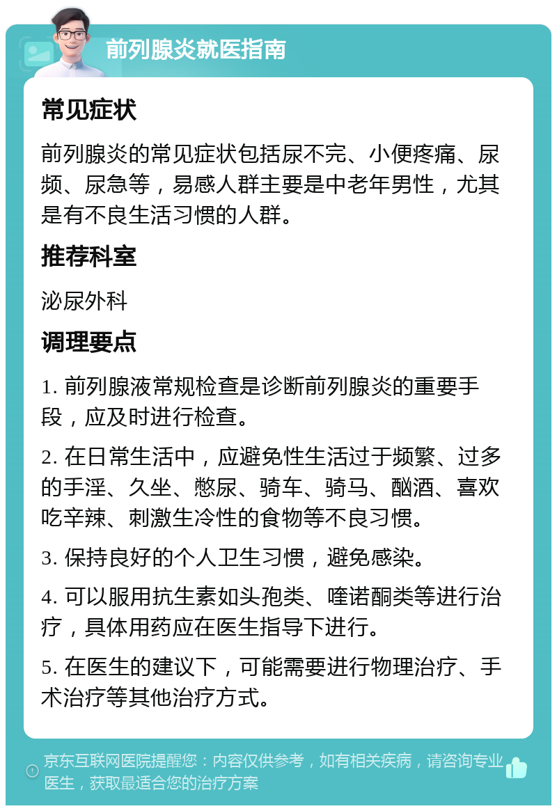 前列腺炎就医指南 常见症状 前列腺炎的常见症状包括尿不完、小便疼痛、尿频、尿急等，易感人群主要是中老年男性，尤其是有不良生活习惯的人群。 推荐科室 泌尿外科 调理要点 1. 前列腺液常规检查是诊断前列腺炎的重要手段，应及时进行检查。 2. 在日常生活中，应避免性生活过于频繁、过多的手淫、久坐、憋尿、骑车、骑马、酗酒、喜欢吃辛辣、刺激生冷性的食物等不良习惯。 3. 保持良好的个人卫生习惯，避免感染。 4. 可以服用抗生素如头孢类、喹诺酮类等进行治疗，具体用药应在医生指导下进行。 5. 在医生的建议下，可能需要进行物理治疗、手术治疗等其他治疗方式。