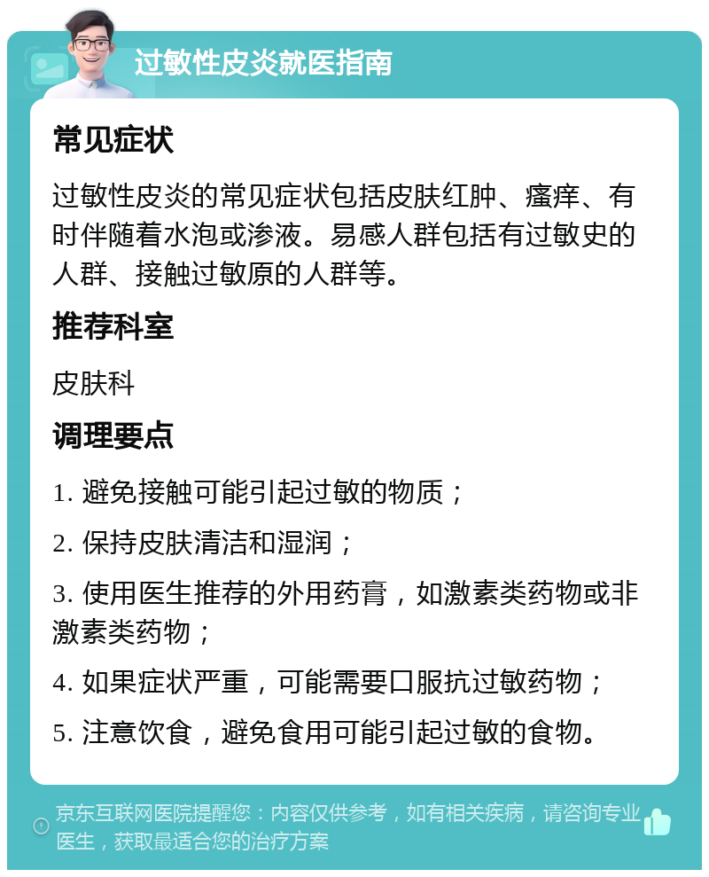 过敏性皮炎就医指南 常见症状 过敏性皮炎的常见症状包括皮肤红肿、瘙痒、有时伴随着水泡或渗液。易感人群包括有过敏史的人群、接触过敏原的人群等。 推荐科室 皮肤科 调理要点 1. 避免接触可能引起过敏的物质； 2. 保持皮肤清洁和湿润； 3. 使用医生推荐的外用药膏，如激素类药物或非激素类药物； 4. 如果症状严重，可能需要口服抗过敏药物； 5. 注意饮食，避免食用可能引起过敏的食物。