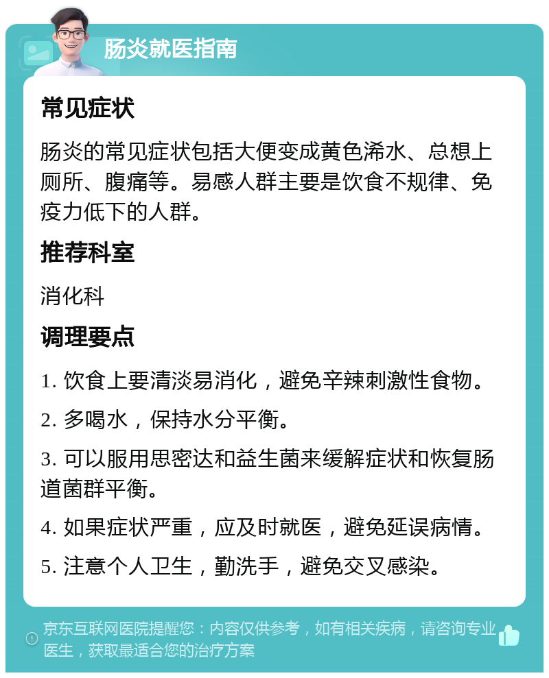 肠炎就医指南 常见症状 肠炎的常见症状包括大便变成黄色浠水、总想上厕所、腹痛等。易感人群主要是饮食不规律、免疫力低下的人群。 推荐科室 消化科 调理要点 1. 饮食上要清淡易消化，避免辛辣刺激性食物。 2. 多喝水，保持水分平衡。 3. 可以服用思密达和益生菌来缓解症状和恢复肠道菌群平衡。 4. 如果症状严重，应及时就医，避免延误病情。 5. 注意个人卫生，勤洗手，避免交叉感染。