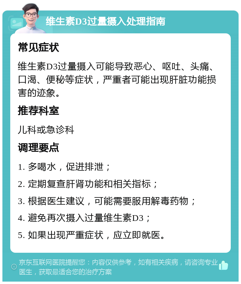 维生素D3过量摄入处理指南 常见症状 维生素D3过量摄入可能导致恶心、呕吐、头痛、口渴、便秘等症状，严重者可能出现肝脏功能损害的迹象。 推荐科室 儿科或急诊科 调理要点 1. 多喝水，促进排泄； 2. 定期复查肝肾功能和相关指标； 3. 根据医生建议，可能需要服用解毒药物； 4. 避免再次摄入过量维生素D3； 5. 如果出现严重症状，应立即就医。