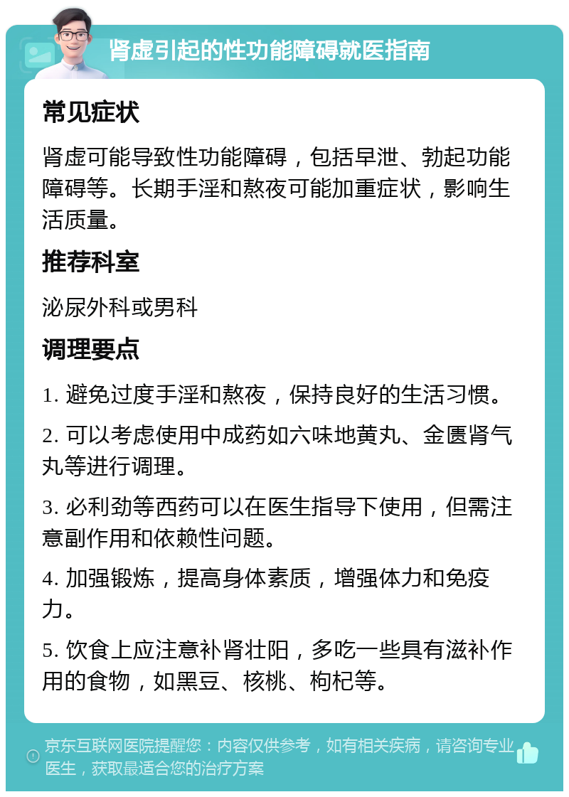 肾虚引起的性功能障碍就医指南 常见症状 肾虚可能导致性功能障碍，包括早泄、勃起功能障碍等。长期手淫和熬夜可能加重症状，影响生活质量。 推荐科室 泌尿外科或男科 调理要点 1. 避免过度手淫和熬夜，保持良好的生活习惯。 2. 可以考虑使用中成药如六味地黄丸、金匮肾气丸等进行调理。 3. 必利劲等西药可以在医生指导下使用，但需注意副作用和依赖性问题。 4. 加强锻炼，提高身体素质，增强体力和免疫力。 5. 饮食上应注意补肾壮阳，多吃一些具有滋补作用的食物，如黑豆、核桃、枸杞等。