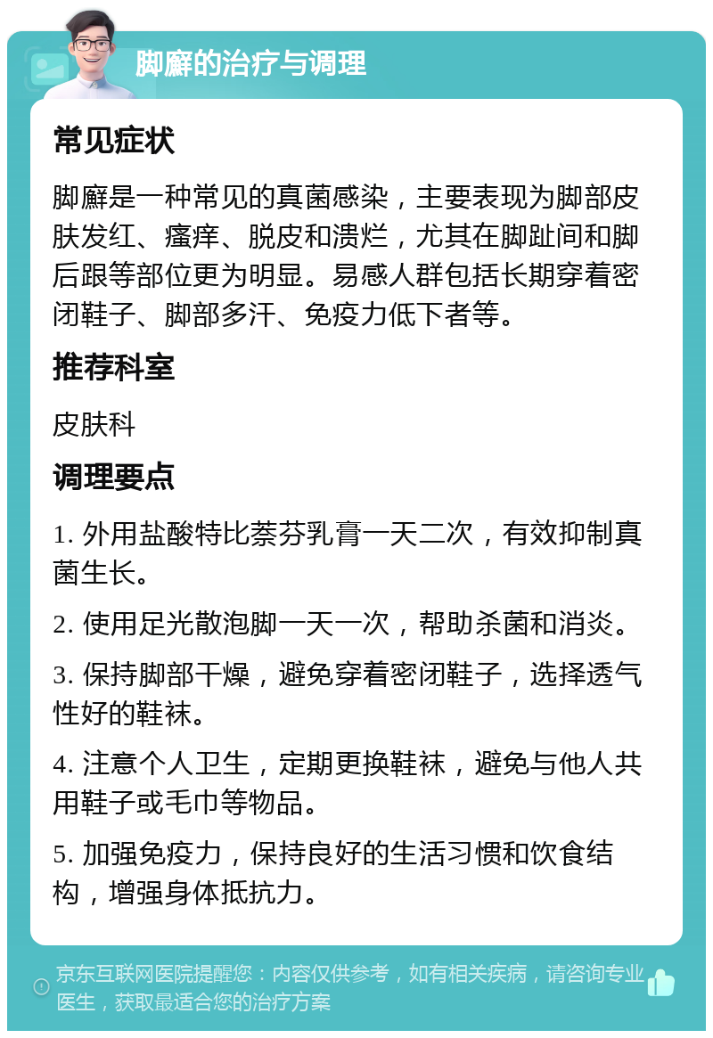 脚廯的治疗与调理 常见症状 脚廯是一种常见的真菌感染，主要表现为脚部皮肤发红、瘙痒、脱皮和溃烂，尤其在脚趾间和脚后跟等部位更为明显。易感人群包括长期穿着密闭鞋子、脚部多汗、免疫力低下者等。 推荐科室 皮肤科 调理要点 1. 外用盐酸特比萘芬乳膏一天二次，有效抑制真菌生长。 2. 使用足光散泡脚一天一次，帮助杀菌和消炎。 3. 保持脚部干燥，避免穿着密闭鞋子，选择透气性好的鞋袜。 4. 注意个人卫生，定期更换鞋袜，避免与他人共用鞋子或毛巾等物品。 5. 加强免疫力，保持良好的生活习惯和饮食结构，增强身体抵抗力。