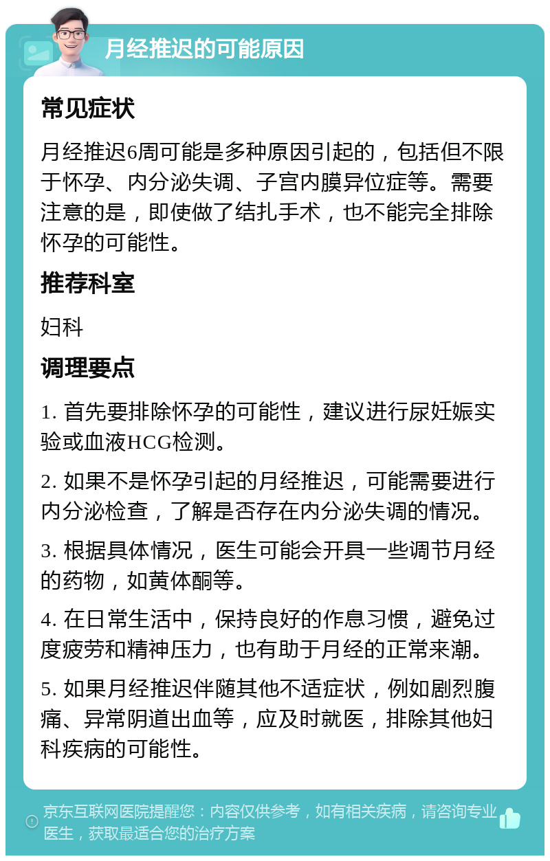 月经推迟的可能原因 常见症状 月经推迟6周可能是多种原因引起的，包括但不限于怀孕、内分泌失调、子宫内膜异位症等。需要注意的是，即使做了结扎手术，也不能完全排除怀孕的可能性。 推荐科室 妇科 调理要点 1. 首先要排除怀孕的可能性，建议进行尿妊娠实验或血液HCG检测。 2. 如果不是怀孕引起的月经推迟，可能需要进行内分泌检查，了解是否存在内分泌失调的情况。 3. 根据具体情况，医生可能会开具一些调节月经的药物，如黄体酮等。 4. 在日常生活中，保持良好的作息习惯，避免过度疲劳和精神压力，也有助于月经的正常来潮。 5. 如果月经推迟伴随其他不适症状，例如剧烈腹痛、异常阴道出血等，应及时就医，排除其他妇科疾病的可能性。