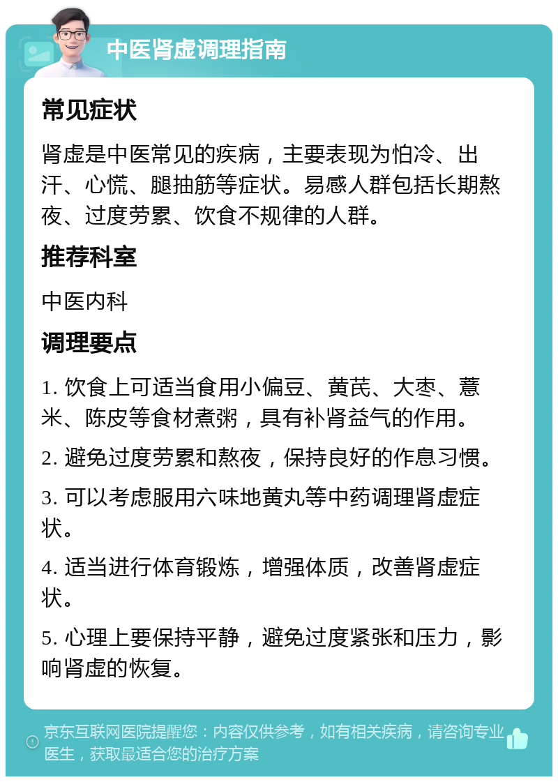 中医肾虚调理指南 常见症状 肾虚是中医常见的疾病，主要表现为怕冷、出汗、心慌、腿抽筋等症状。易感人群包括长期熬夜、过度劳累、饮食不规律的人群。 推荐科室 中医内科 调理要点 1. 饮食上可适当食用小偏豆、黄芪、大枣、薏米、陈皮等食材煮粥，具有补肾益气的作用。 2. 避免过度劳累和熬夜，保持良好的作息习惯。 3. 可以考虑服用六味地黄丸等中药调理肾虚症状。 4. 适当进行体育锻炼，增强体质，改善肾虚症状。 5. 心理上要保持平静，避免过度紧张和压力，影响肾虚的恢复。