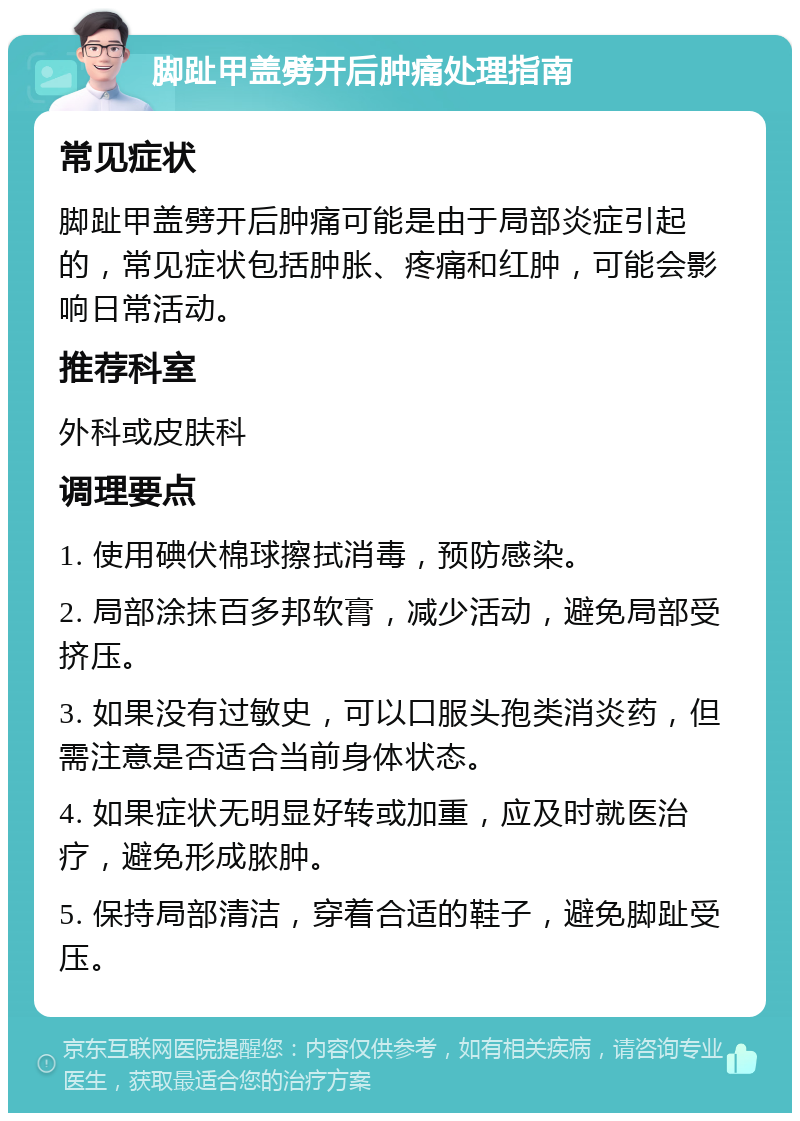 脚趾甲盖劈开后肿痛处理指南 常见症状 脚趾甲盖劈开后肿痛可能是由于局部炎症引起的，常见症状包括肿胀、疼痛和红肿，可能会影响日常活动。 推荐科室 外科或皮肤科 调理要点 1. 使用碘伏棉球擦拭消毒，预防感染。 2. 局部涂抹百多邦软膏，减少活动，避免局部受挤压。 3. 如果没有过敏史，可以口服头孢类消炎药，但需注意是否适合当前身体状态。 4. 如果症状无明显好转或加重，应及时就医治疗，避免形成脓肿。 5. 保持局部清洁，穿着合适的鞋子，避免脚趾受压。