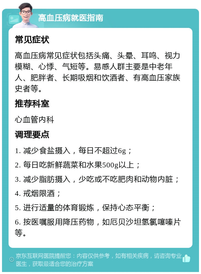 高血压病就医指南 常见症状 高血压病常见症状包括头痛、头晕、耳鸣、视力模糊、心悸、气短等。易感人群主要是中老年人、肥胖者、长期吸烟和饮酒者、有高血压家族史者等。 推荐科室 心血管内科 调理要点 1. 减少食盐摄入，每日不超过6g； 2. 每日吃新鲜蔬菜和水果500g以上； 3. 减少脂肪摄入，少吃或不吃肥肉和动物内脏； 4. 戒烟限酒； 5. 进行适量的体育锻炼，保持心态平衡； 6. 按医嘱服用降压药物，如厄贝沙坦氢氯噻嗪片等。