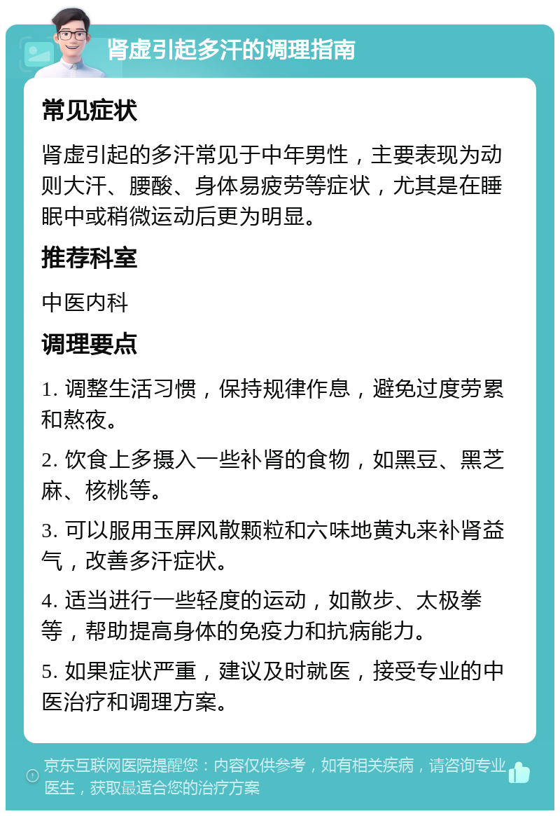 肾虚引起多汗的调理指南 常见症状 肾虚引起的多汗常见于中年男性，主要表现为动则大汗、腰酸、身体易疲劳等症状，尤其是在睡眠中或稍微运动后更为明显。 推荐科室 中医内科 调理要点 1. 调整生活习惯，保持规律作息，避免过度劳累和熬夜。 2. 饮食上多摄入一些补肾的食物，如黑豆、黑芝麻、核桃等。 3. 可以服用玉屏风散颗粒和六味地黄丸来补肾益气，改善多汗症状。 4. 适当进行一些轻度的运动，如散步、太极拳等，帮助提高身体的免疫力和抗病能力。 5. 如果症状严重，建议及时就医，接受专业的中医治疗和调理方案。