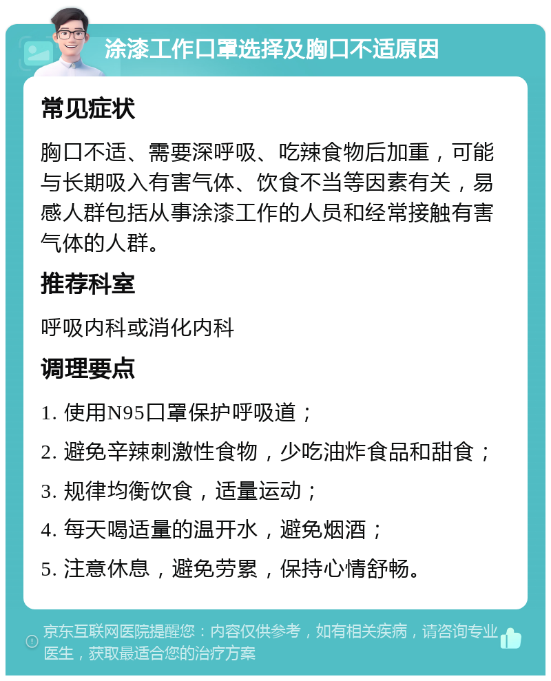 涂漆工作口罩选择及胸口不适原因 常见症状 胸口不适、需要深呼吸、吃辣食物后加重，可能与长期吸入有害气体、饮食不当等因素有关，易感人群包括从事涂漆工作的人员和经常接触有害气体的人群。 推荐科室 呼吸内科或消化内科 调理要点 1. 使用N95口罩保护呼吸道； 2. 避免辛辣刺激性食物，少吃油炸食品和甜食； 3. 规律均衡饮食，适量运动； 4. 每天喝适量的温开水，避免烟酒； 5. 注意休息，避免劳累，保持心情舒畅。