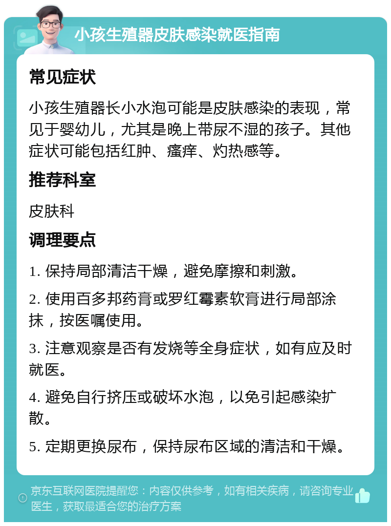 小孩生殖器皮肤感染就医指南 常见症状 小孩生殖器长小水泡可能是皮肤感染的表现，常见于婴幼儿，尤其是晚上带尿不湿的孩子。其他症状可能包括红肿、瘙痒、灼热感等。 推荐科室 皮肤科 调理要点 1. 保持局部清洁干燥，避免摩擦和刺激。 2. 使用百多邦药膏或罗红霉素软膏进行局部涂抹，按医嘱使用。 3. 注意观察是否有发烧等全身症状，如有应及时就医。 4. 避免自行挤压或破坏水泡，以免引起感染扩散。 5. 定期更换尿布，保持尿布区域的清洁和干燥。