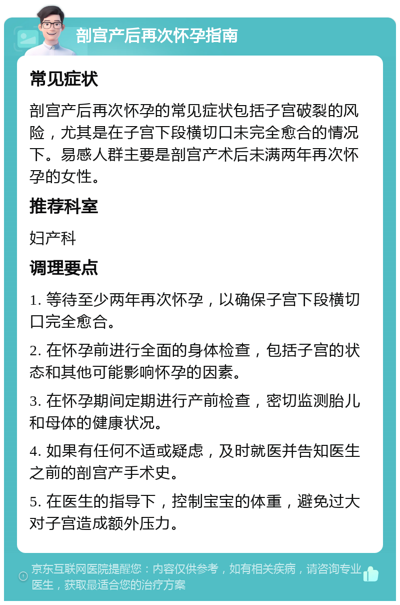 剖宫产后再次怀孕指南 常见症状 剖宫产后再次怀孕的常见症状包括子宫破裂的风险，尤其是在子宫下段横切口未完全愈合的情况下。易感人群主要是剖宫产术后未满两年再次怀孕的女性。 推荐科室 妇产科 调理要点 1. 等待至少两年再次怀孕，以确保子宫下段横切口完全愈合。 2. 在怀孕前进行全面的身体检查，包括子宫的状态和其他可能影响怀孕的因素。 3. 在怀孕期间定期进行产前检查，密切监测胎儿和母体的健康状况。 4. 如果有任何不适或疑虑，及时就医并告知医生之前的剖宫产手术史。 5. 在医生的指导下，控制宝宝的体重，避免过大对子宫造成额外压力。