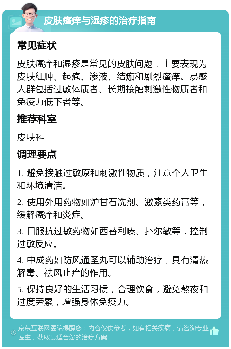 皮肤瘙痒与湿疹的治疗指南 常见症状 皮肤瘙痒和湿疹是常见的皮肤问题，主要表现为皮肤红肿、起疱、渗液、结痂和剧烈瘙痒。易感人群包括过敏体质者、长期接触刺激性物质者和免疫力低下者等。 推荐科室 皮肤科 调理要点 1. 避免接触过敏原和刺激性物质，注意个人卫生和环境清洁。 2. 使用外用药物如炉甘石洗剂、激素类药膏等，缓解瘙痒和炎症。 3. 口服抗过敏药物如西替利嗪、扑尔敏等，控制过敏反应。 4. 中成药如防风通圣丸可以辅助治疗，具有清热解毒、祛风止痒的作用。 5. 保持良好的生活习惯，合理饮食，避免熬夜和过度劳累，增强身体免疫力。