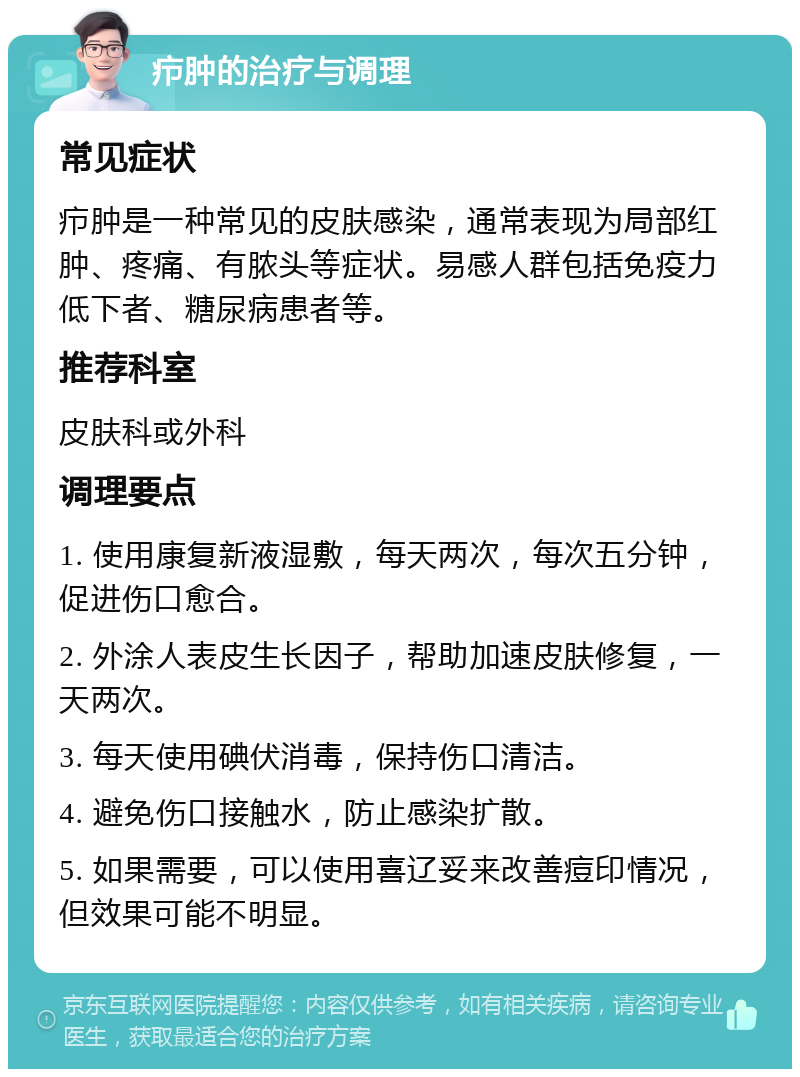 疖肿的治疗与调理 常见症状 疖肿是一种常见的皮肤感染，通常表现为局部红肿、疼痛、有脓头等症状。易感人群包括免疫力低下者、糖尿病患者等。 推荐科室 皮肤科或外科 调理要点 1. 使用康复新液湿敷，每天两次，每次五分钟，促进伤口愈合。 2. 外涂人表皮生长因子，帮助加速皮肤修复，一天两次。 3. 每天使用碘伏消毒，保持伤口清洁。 4. 避免伤口接触水，防止感染扩散。 5. 如果需要，可以使用喜辽妥来改善痘印情况，但效果可能不明显。