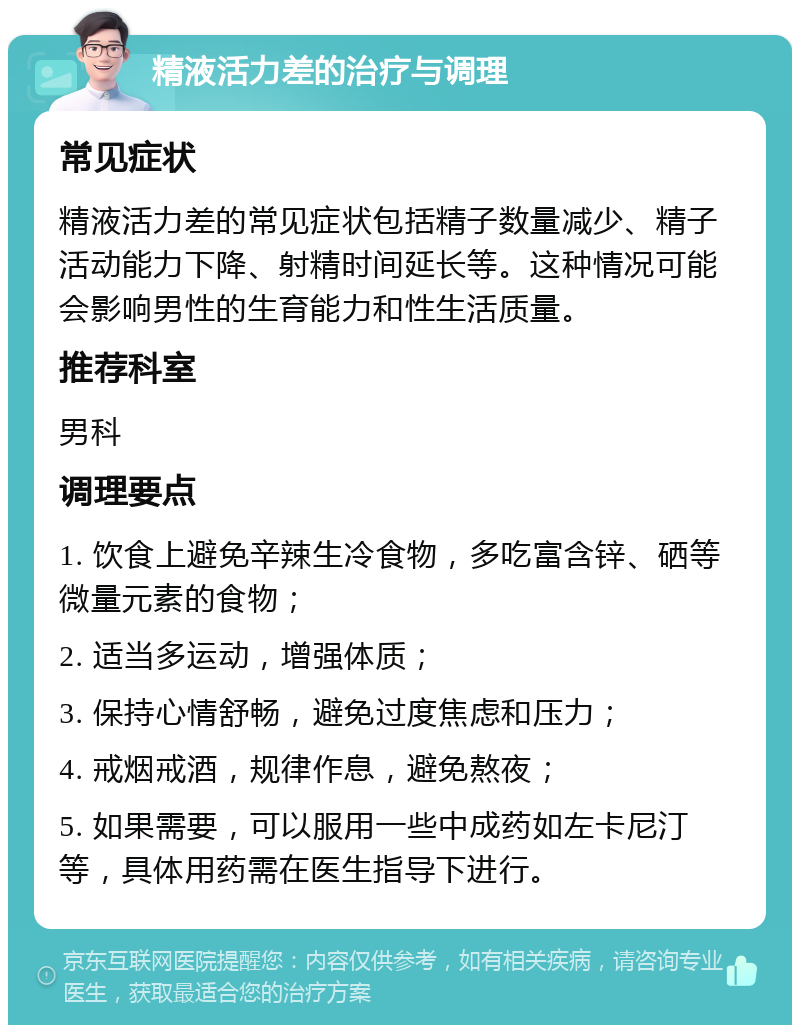 精液活力差的治疗与调理 常见症状 精液活力差的常见症状包括精子数量减少、精子活动能力下降、射精时间延长等。这种情况可能会影响男性的生育能力和性生活质量。 推荐科室 男科 调理要点 1. 饮食上避免辛辣生冷食物，多吃富含锌、硒等微量元素的食物； 2. 适当多运动，增强体质； 3. 保持心情舒畅，避免过度焦虑和压力； 4. 戒烟戒酒，规律作息，避免熬夜； 5. 如果需要，可以服用一些中成药如左卡尼汀等，具体用药需在医生指导下进行。