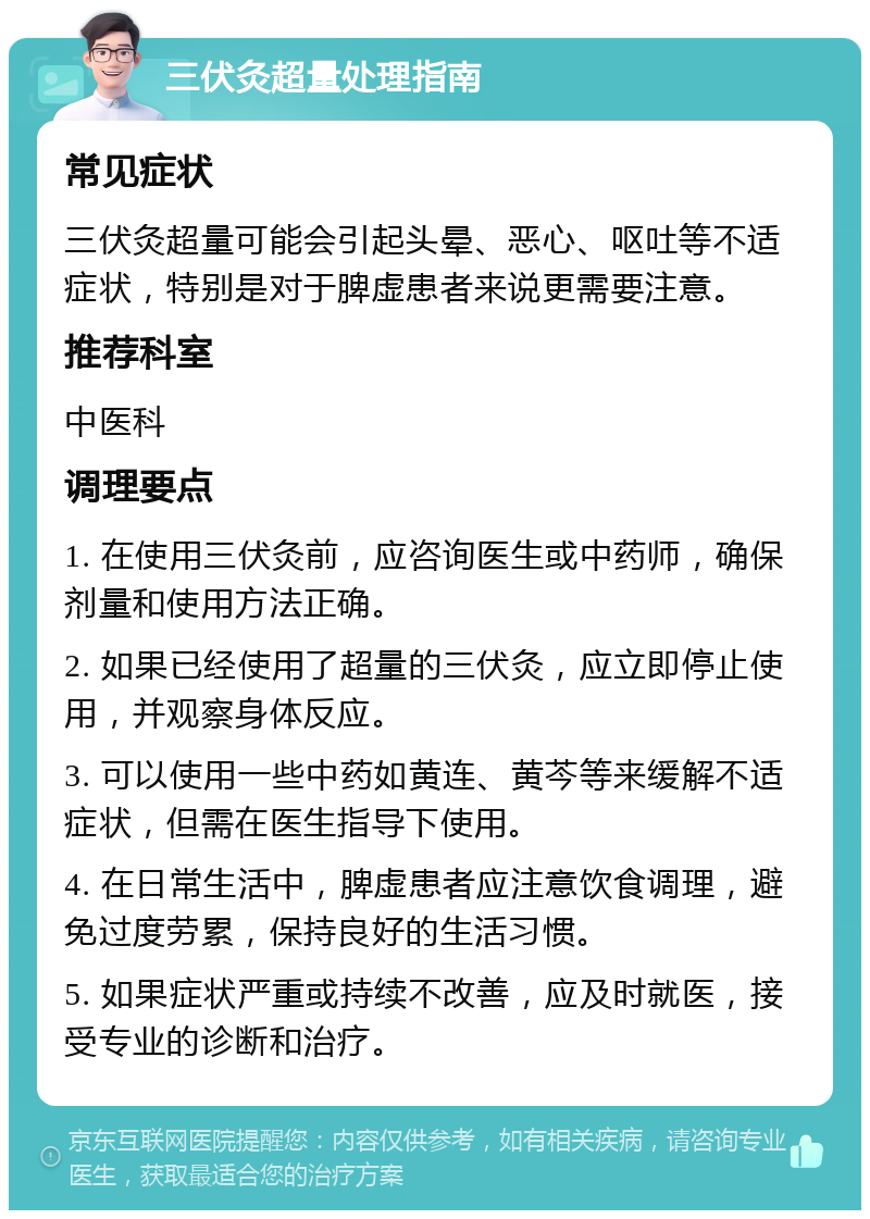 三伏灸超量处理指南 常见症状 三伏灸超量可能会引起头晕、恶心、呕吐等不适症状，特别是对于脾虚患者来说更需要注意。 推荐科室 中医科 调理要点 1. 在使用三伏灸前，应咨询医生或中药师，确保剂量和使用方法正确。 2. 如果已经使用了超量的三伏灸，应立即停止使用，并观察身体反应。 3. 可以使用一些中药如黄连、黄芩等来缓解不适症状，但需在医生指导下使用。 4. 在日常生活中，脾虚患者应注意饮食调理，避免过度劳累，保持良好的生活习惯。 5. 如果症状严重或持续不改善，应及时就医，接受专业的诊断和治疗。