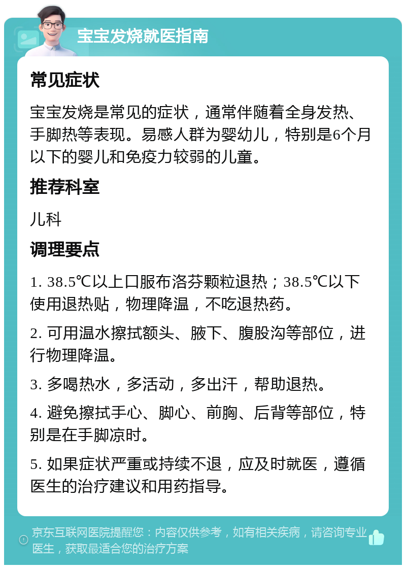 宝宝发烧就医指南 常见症状 宝宝发烧是常见的症状，通常伴随着全身发热、手脚热等表现。易感人群为婴幼儿，特别是6个月以下的婴儿和免疫力较弱的儿童。 推荐科室 儿科 调理要点 1. 38.5℃以上口服布洛芬颗粒退热；38.5℃以下使用退热贴，物理降温，不吃退热药。 2. 可用温水擦拭额头、腋下、腹股沟等部位，进行物理降温。 3. 多喝热水，多活动，多出汗，帮助退热。 4. 避免擦拭手心、脚心、前胸、后背等部位，特别是在手脚凉时。 5. 如果症状严重或持续不退，应及时就医，遵循医生的治疗建议和用药指导。