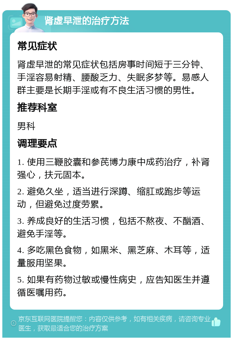 肾虚早泄的治疗方法 常见症状 肾虚早泄的常见症状包括房事时间短于三分钟、手淫容易射精、腰酸乏力、失眠多梦等。易感人群主要是长期手淫或有不良生活习惯的男性。 推荐科室 男科 调理要点 1. 使用三鞭胶囊和参芪博力康中成药治疗，补肾强心，扶元固本。 2. 避免久坐，适当进行深蹲、缩肛或跑步等运动，但避免过度劳累。 3. 养成良好的生活习惯，包括不熬夜、不酗酒、避免手淫等。 4. 多吃黑色食物，如黑米、黑芝麻、木耳等，适量服用坚果。 5. 如果有药物过敏或慢性病史，应告知医生并遵循医嘱用药。